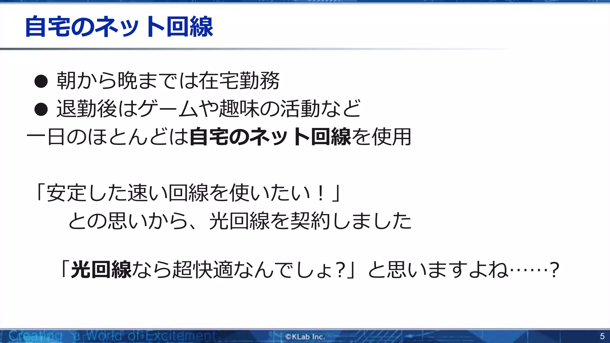 5
自宅のネット回線
● 朝から晩までは在宅勤務
● 退勤後はゲームや趣味の活動など
一日のほとんどは自宅のネット回線を使用
「安定した速い回線を使いたい！」
との思いから、光回線を契約しました
「光回線なら超快適なんでしょ?」と思いますよね……?
 