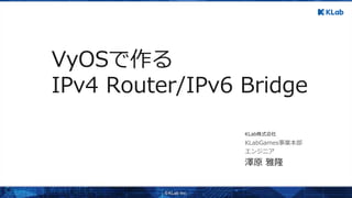 澤原 雅隆
エンジニア
KLabGames事業本部
KLab株式会社
VyOSで作る
IPv4 Router/IPv6 Bridge
 