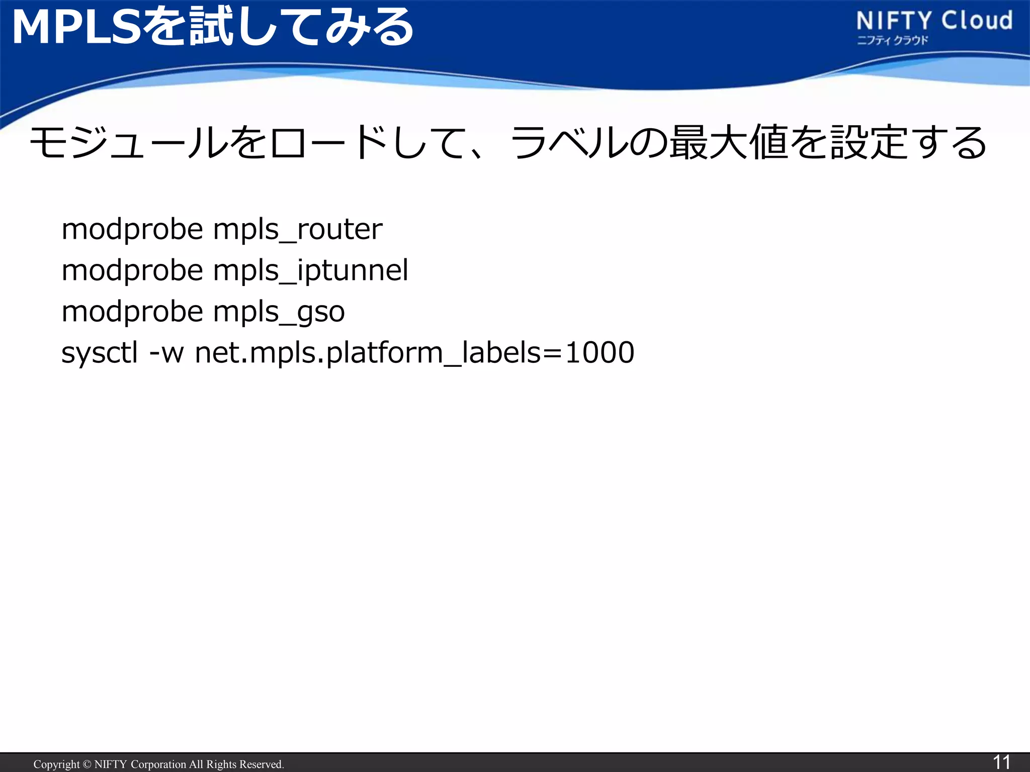 Copyright © NIFTY Corporation All Rights Reserved. 11
MPLSを試してみる
modprobe mpls_router
modprobe mpls_iptunnel
modprobe mpls_gso
sysctl -w net.mpls.platform_labels=1000
モジュールをロードして、ラベルの最大値を設定する
 