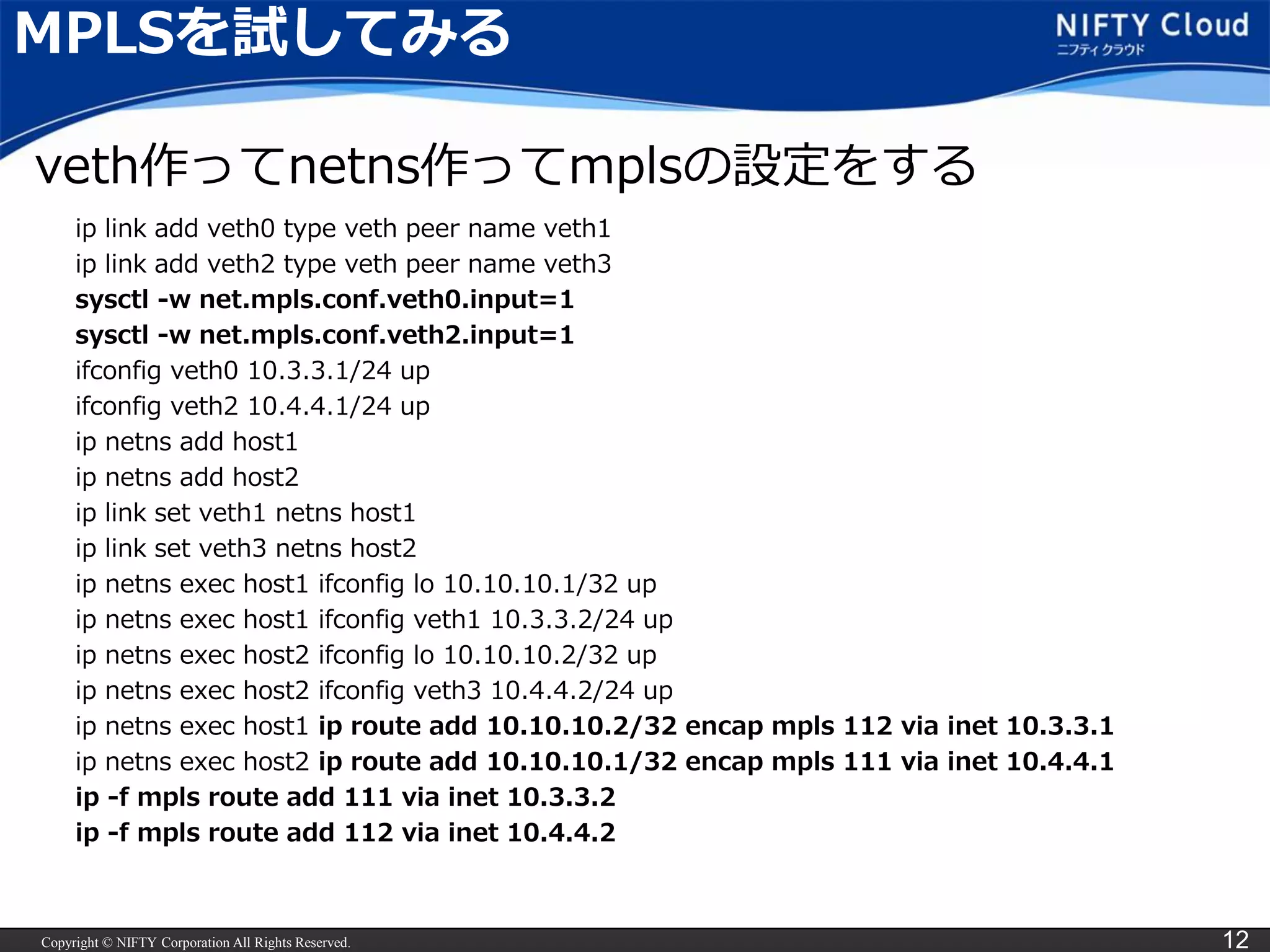 Copyright © NIFTY Corporation All Rights Reserved. 12
MPLSを試してみる
ip link add veth0 type veth peer name veth1
ip link add veth2 type veth peer name veth3
sysctl -w net.mpls.conf.veth0.input=1
sysctl -w net.mpls.conf.veth2.input=1
ifconfig veth0 10.3.3.1/24 up
ifconfig veth2 10.4.4.1/24 up
ip netns add host1
ip netns add host2
ip link set veth1 netns host1
ip link set veth3 netns host2
ip netns exec host1 ifconfig lo 10.10.10.1/32 up
ip netns exec host1 ifconfig veth1 10.3.3.2/24 up
ip netns exec host2 ifconfig lo 10.10.10.2/32 up
ip netns exec host2 ifconfig veth3 10.4.4.2/24 up
ip netns exec host1 ip route add 10.10.10.2/32 encap mpls 112 via inet 10.3.3.1
ip netns exec host2 ip route add 10.10.10.1/32 encap mpls 111 via inet 10.4.4.1
ip -f mpls route add 111 via inet 10.3.3.2
ip -f mpls route add 112 via inet 10.4.4.2
veth作ってnetns作ってmplsの設定をする
 