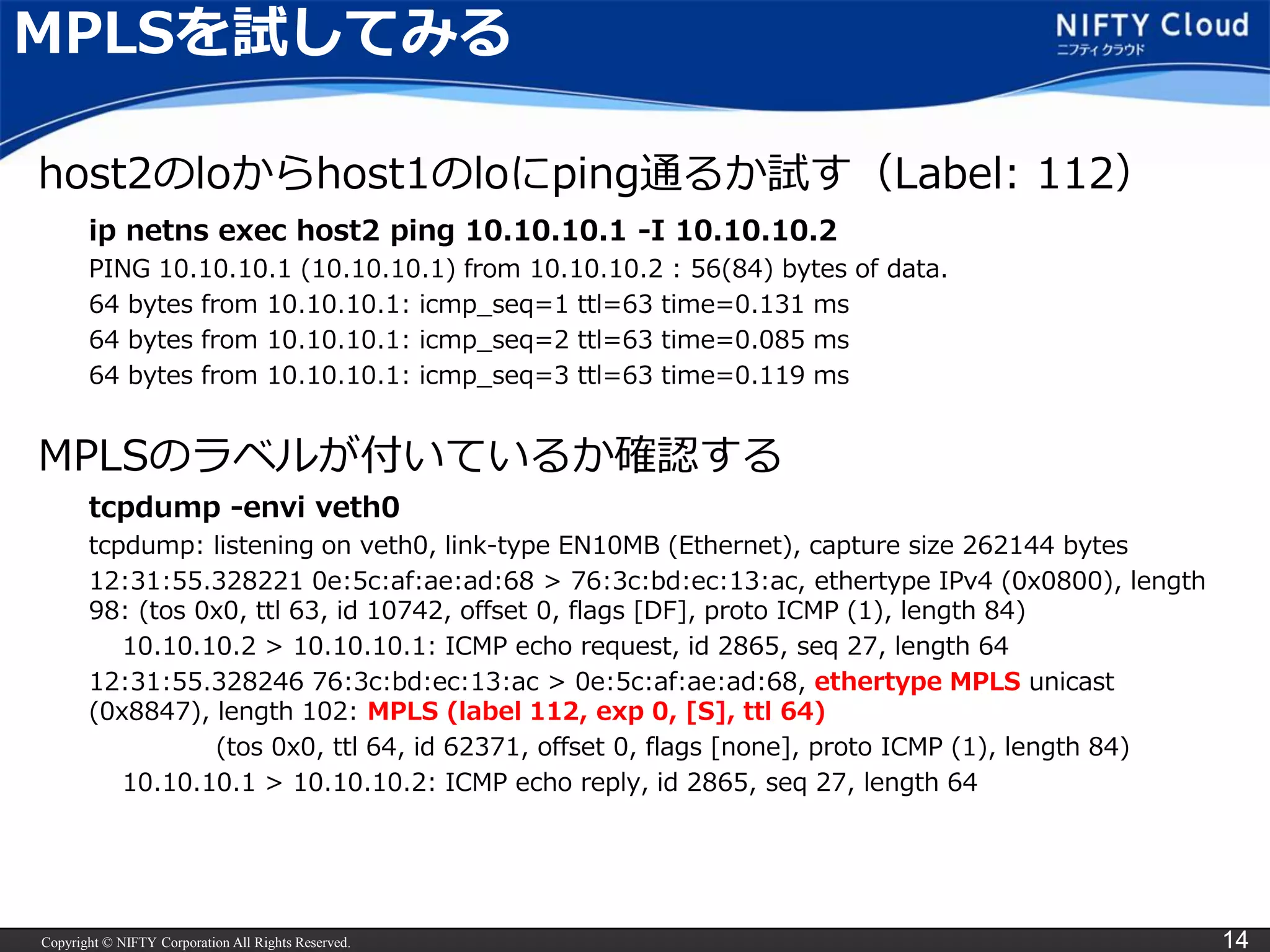 Copyright © NIFTY Corporation All Rights Reserved. 14
MPLSを試してみる
ip netns exec host2 ping 10.10.10.1 -I 10.10.10.2
PING 10.10.10.1 (10.10.10.1) from 10.10.10.2 : 56(84) bytes of data.
64 bytes from 10.10.10.1: icmp_seq=1 ttl=63 time=0.131 ms
64 bytes from 10.10.10.1: icmp_seq=2 ttl=63 time=0.085 ms
64 bytes from 10.10.10.1: icmp_seq=3 ttl=63 time=0.119 ms
tcpdump -envi veth0
tcpdump: listening on veth0, link-type EN10MB (Ethernet), capture size 262144 bytes
12:31:55.328221 0e:5c:af:ae:ad:68 > 76:3c:bd:ec:13:ac, ethertype IPv4 (0x0800), length
98: (tos 0x0, ttl 63, id 10742, offset 0, flags [DF], proto ICMP (1), length 84)
10.10.10.2 > 10.10.10.1: ICMP echo request, id 2865, seq 27, length 64
12:31:55.328246 76:3c:bd:ec:13:ac > 0e:5c:af:ae:ad:68, ethertype MPLS unicast
(0x8847), length 102: MPLS (label 112, exp 0, [S], ttl 64)
(tos 0x0, ttl 64, id 62371, offset 0, flags [none], proto ICMP (1), length 84)
10.10.10.1 > 10.10.10.2: ICMP echo reply, id 2865, seq 27, length 64
host2のloからhost1のloにping通るか試す（Label: 112）
MPLSのラベルが付いているか確認する
 