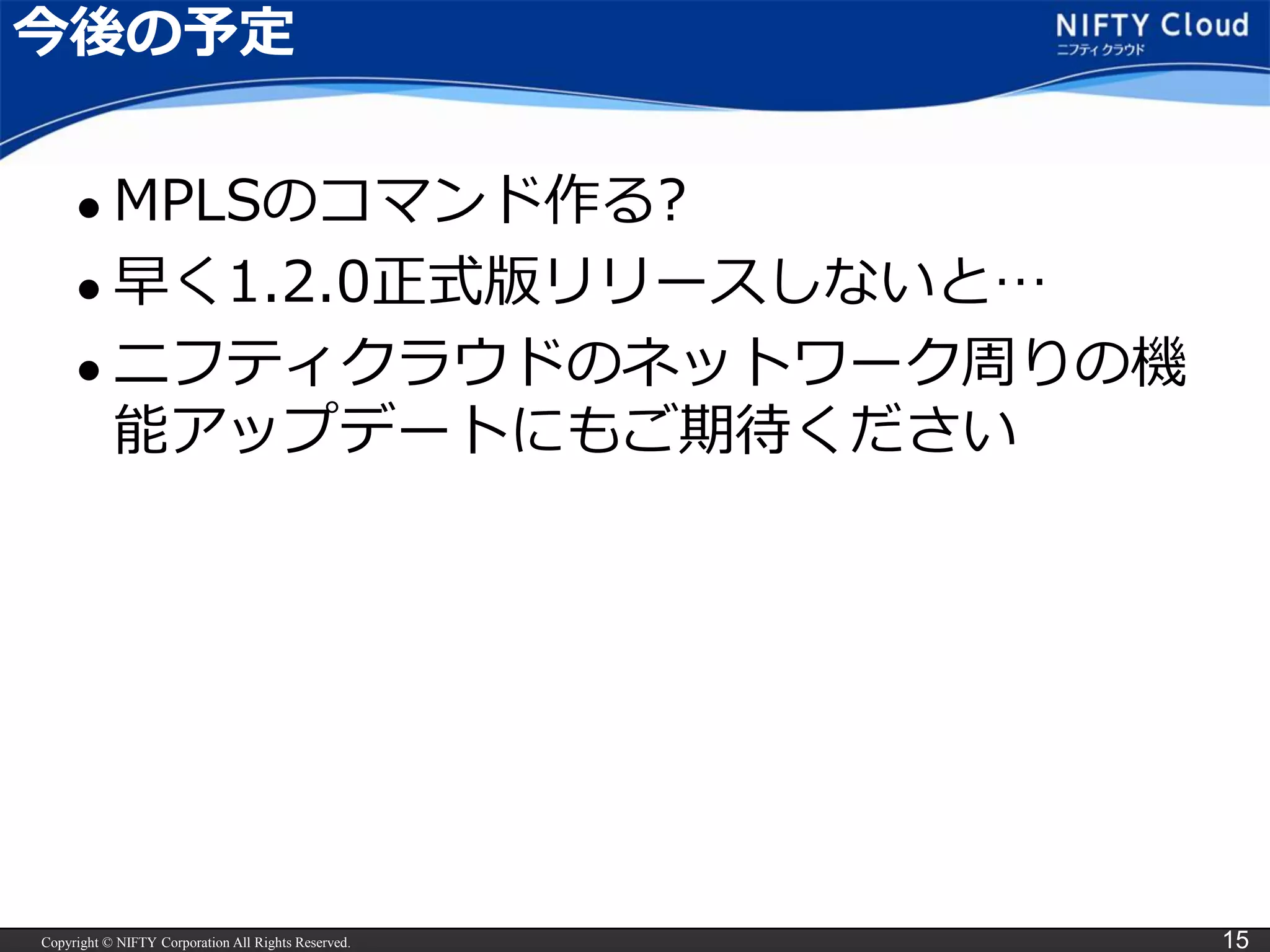 Copyright © NIFTY Corporation All Rights Reserved. 15
今後の予定
 MPLSのコマンド作る?
 早く1.2.0正式版リリースしないと…
 ニフティクラウドのネットワーク周りの機
能アップデートにもご期待ください
 