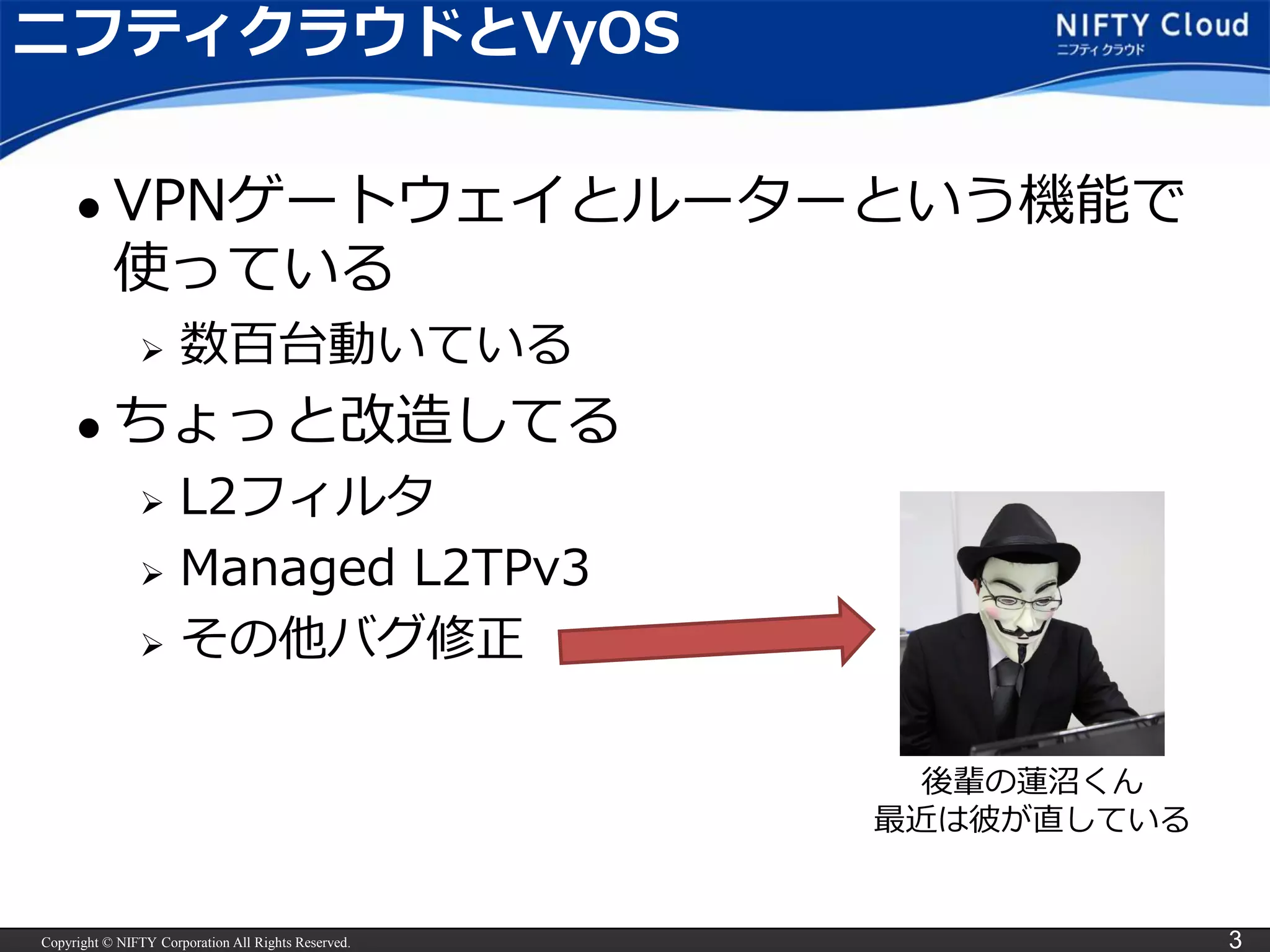 Copyright © NIFTY Corporation All Rights Reserved. 3
ニフティクラウドとVyOS
 VPNゲートウェイとルーターという機能で
使っている
 数百台動いている
 ちょっと改造してる
 L2フィルタ
 Managed L2TPv3
 その他バグ修正
後輩の蓮沼くん
最近は彼が直している
 