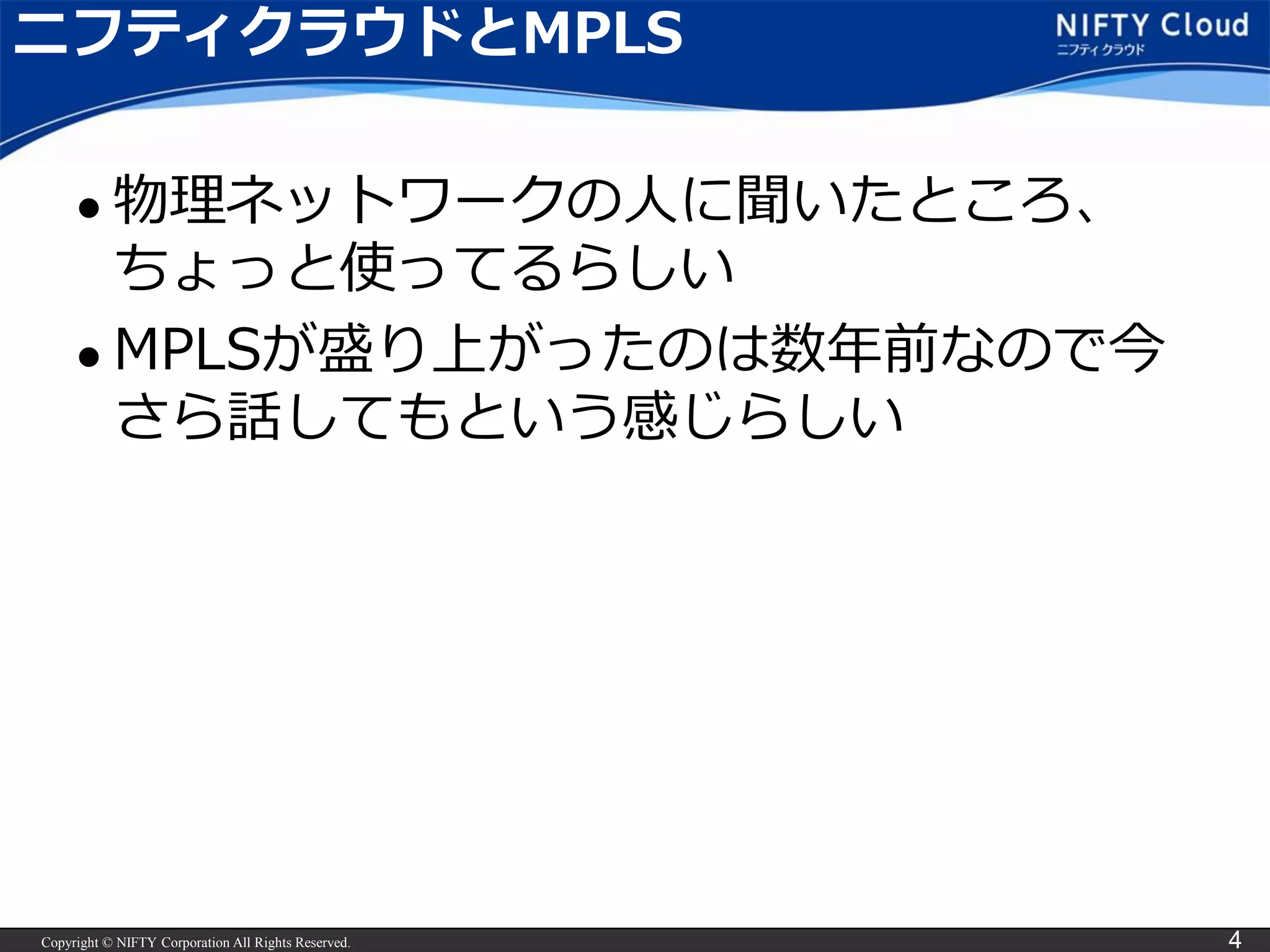 Copyright © NIFTY Corporation All Rights Reserved. 4
ニフティクラウドとMPLS
 物理ネットワークの人に聞いたところ、
ちょっと使ってるらしい
 MPLSが盛り上がったのは数年前なので今
さら話してもという感じらしい
 