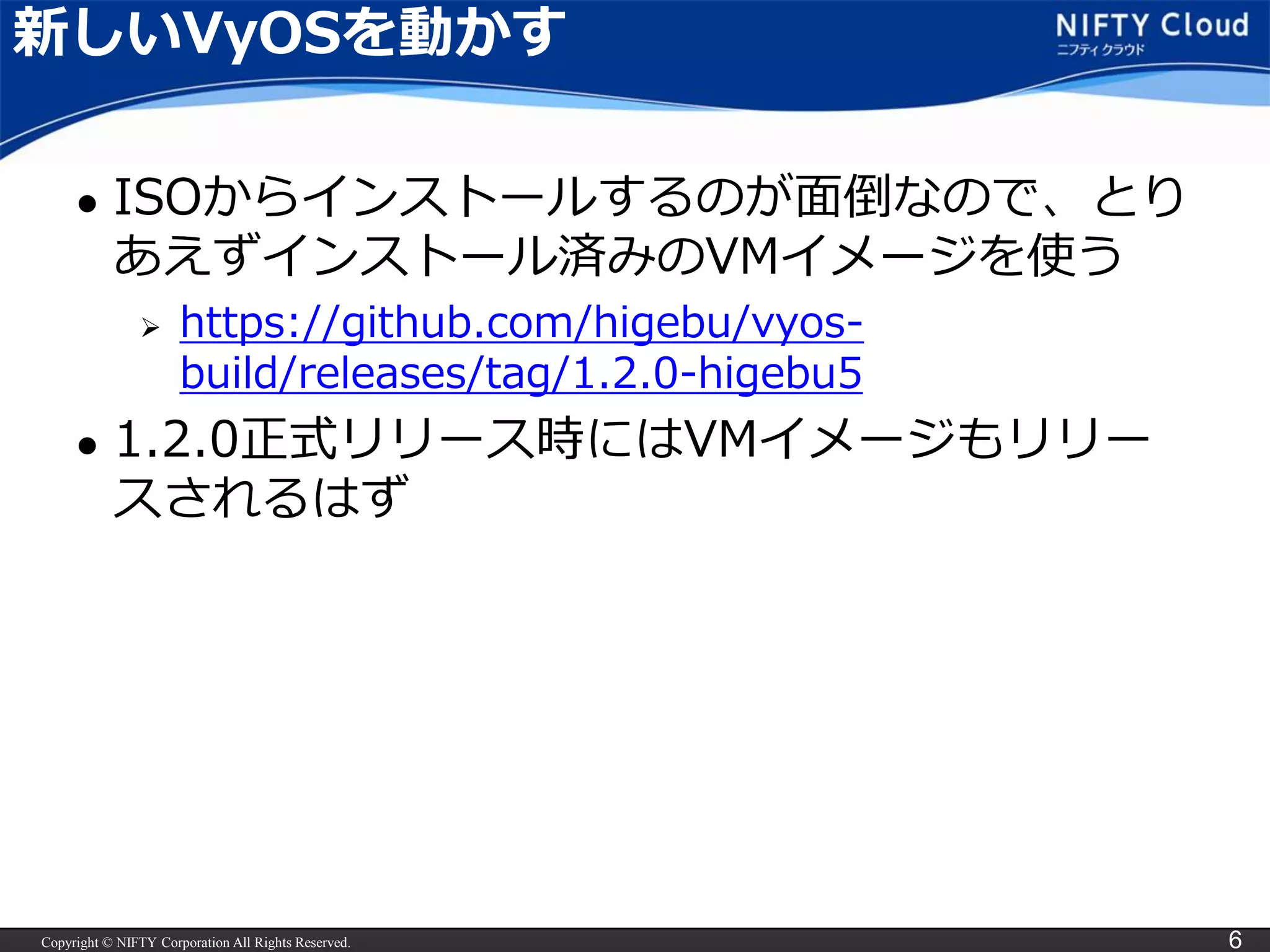 Copyright © NIFTY Corporation All Rights Reserved. 6
新しいVyOSを動かす
 ISOからインストールするのが面倒なので、とり
あえずインストール済みのVMイメージを使う
 https://github.com/higebu/vyos-
build/releases/tag/1.2.0-higebu5
 1.2.0正式リリース時にはVMイメージもリリー
スされるはず
 