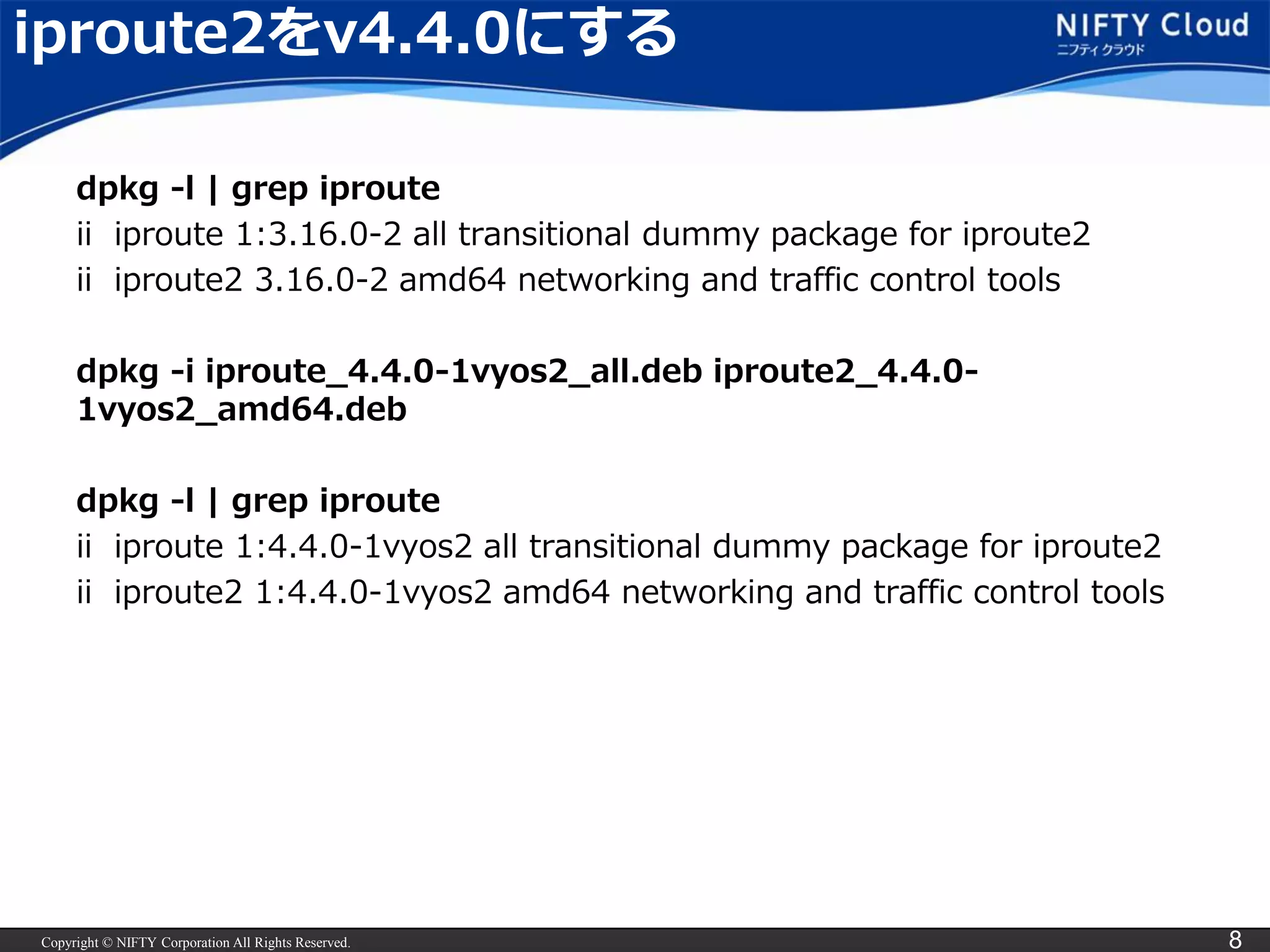 Copyright © NIFTY Corporation All Rights Reserved. 8
iproute2をv4.4.0にする
dpkg -l | grep iproute
ii iproute 1:3.16.0-2 all transitional dummy package for iproute2
ii iproute2 3.16.0-2 amd64 networking and traffic control tools
dpkg -i iproute_4.4.0-1vyos2_all.deb iproute2_4.4.0-
1vyos2_amd64.deb
dpkg -l | grep iproute
ii iproute 1:4.4.0-1vyos2 all transitional dummy package for iproute2
ii iproute2 1:4.4.0-1vyos2 amd64 networking and traffic control tools
※最新のISOを使う場合、この手順はいらないです
 