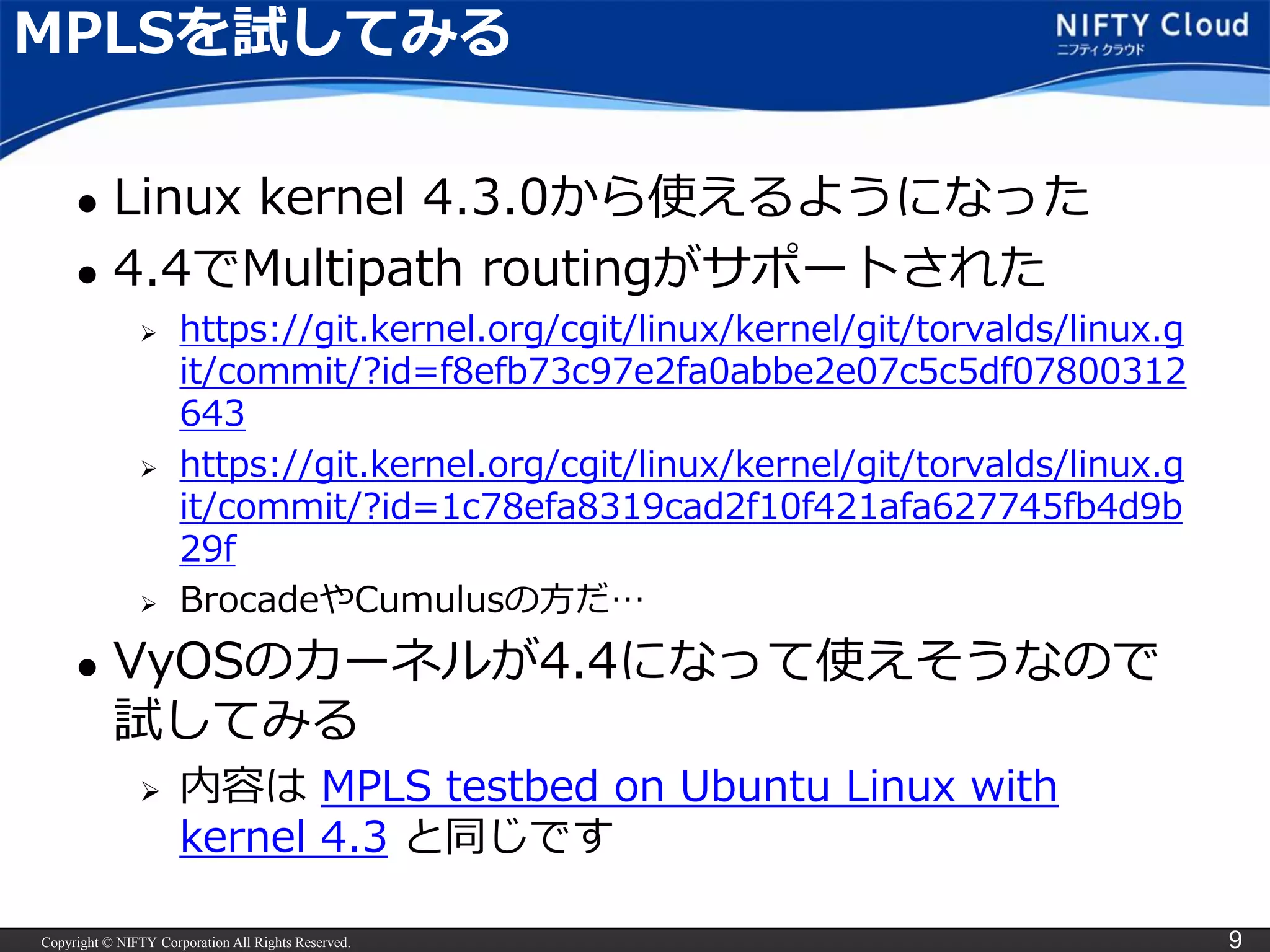 Copyright © NIFTY Corporation All Rights Reserved. 9
MPLSを試してみる
 Linux kernel 4.3.0から使えるようになった
 4.4でMultipath routingがサポートされた
 https://git.kernel.org/cgit/linux/kernel/git/torvalds/linux.g
it/commit/?id=f8efb73c97e2fa0abbe2e07c5c5df07800312
643
 https://git.kernel.org/cgit/linux/kernel/git/torvalds/linux.g
it/commit/?id=1c78efa8319cad2f10f421afa627745fb4d9b
29f
 BrocadeやCumulusの方だ…
 VyOSのカーネルが4.4になって使えそうなので
試してみる
 内容は MPLS testbed on Ubuntu Linux with
kernel 4.3 と同じです
 