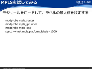 Copyright © NIFTY Corporation All Rights Reserved. 11
MPLSを試してみる
modprobe mpls_router
modprobe mpls_iptunnel
modprobe mpls_gso
sysctl -w net.mpls.platform_labels=1000
モジュールをロードして、ラベルの最大値を設定する
 