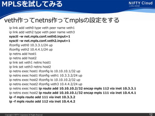 Copyright © NIFTY Corporation All Rights Reserved. 12
MPLSを試してみる
ip link add veth0 type veth peer name veth1
ip link add veth2 type veth peer name veth3
sysctl -w net.mpls.conf.veth0.input=1
sysctl -w net.mpls.conf.veth2.input=1
ifconfig veth0 10.3.3.1/24 up
ifconfig veth2 10.4.4.1/24 up
ip netns add host1
ip netns add host2
ip link set veth1 netns host1
ip link set veth3 netns host2
ip netns exec host1 ifconfig lo 10.10.10.1/32 up
ip netns exec host1 ifconfig veth1 10.3.3.2/24 up
ip netns exec host2 ifconfig lo 10.10.10.2/32 up
ip netns exec host2 ifconfig veth3 10.4.4.2/24 up
ip netns exec host1 ip route add 10.10.10.2/32 encap mpls 112 via inet 10.3.3.1
ip netns exec host2 ip route add 10.10.10.1/32 encap mpls 111 via inet 10.4.4.1
ip -f mpls route add 111 via inet 10.3.3.2
ip -f mpls route add 112 via inet 10.4.4.2
veth作ってnetns作ってmplsの設定をする
 