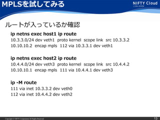 Copyright © NIFTY Corporation All Rights Reserved. 13
MPLSを試してみる
ip netns exec host1 ip route
10.3.3.0/24 dev veth1 proto kernel scope link src 10.3.3.2
10.10.10.2 encap mpls 112 via 10.3.3.1 dev veth1
ip netns exec host2 ip route
10.4.4.0/24 dev veth3 proto kernel scope link src 10.4.4.2
10.10.10.1 encap mpls 111 via 10.4.4.1 dev veth3
ip -M route
111 via inet 10.3.3.2 dev veth0
112 via inet 10.4.4.2 dev veth2
ルートが入っているか確認
 