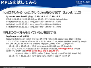 Copyright © NIFTY Corporation All Rights Reserved. 14
MPLSを試してみる
ip netns exec host2 ping 10.10.10.1 -I 10.10.10.2
PING 10.10.10.1 (10.10.10.1) from 10.10.10.2 : 56(84) bytes of data.
64 bytes from 10.10.10.1: icmp_seq=1 ttl=63 time=0.131 ms
64 bytes from 10.10.10.1: icmp_seq=2 ttl=63 time=0.085 ms
64 bytes from 10.10.10.1: icmp_seq=3 ttl=63 time=0.119 ms
tcpdump -envi veth0
tcpdump: listening on veth0, link-type EN10MB (Ethernet), capture size 262144 bytes
12:31:55.328221 0e:5c:af:ae:ad:68 > 76:3c:bd:ec:13:ac, ethertype IPv4 (0x0800), length
98: (tos 0x0, ttl 63, id 10742, offset 0, flags [DF], proto ICMP (1), length 84)
10.10.10.2 > 10.10.10.1: ICMP echo request, id 2865, seq 27, length 64
12:31:55.328246 76:3c:bd:ec:13:ac > 0e:5c:af:ae:ad:68, ethertype MPLS unicast
(0x8847), length 102: MPLS (label 112, exp 0, [S], ttl 64)
(tos 0x0, ttl 64, id 62371, offset 0, flags [none], proto ICMP (1), length 84)
10.10.10.1 > 10.10.10.2: ICMP echo reply, id 2865, seq 27, length 64
host2のloからhost1のloにping通るか試す（Label: 112）
MPLSのラベルが付いているか確認する
 