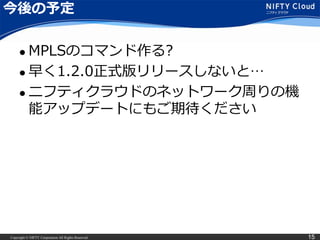 Copyright © NIFTY Corporation All Rights Reserved. 15
今後の予定
 MPLSのコマンド作る?
 早く1.2.0正式版リリースしないと…
 ニフティクラウドのネットワーク周りの機
能アップデートにもご期待ください
 