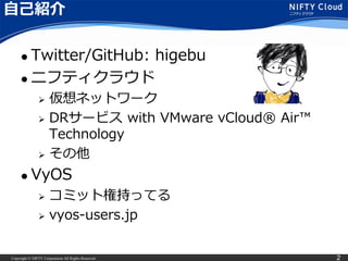Copyright © NIFTY Corporation All Rights Reserved. 2
自己紹介
 Twitter/GitHub: higebu
 ニフティクラウド
 仮想ネットワーク
 DRサービス with VMware vCloud® Air™
Technology
 その他
 VyOS
 コミット権持ってる
 vyos-users.jp
 