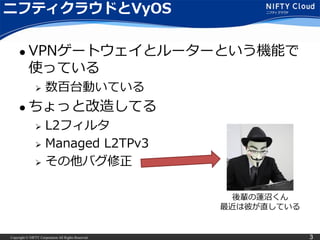 Copyright © NIFTY Corporation All Rights Reserved. 3
ニフティクラウドとVyOS
 VPNゲートウェイとルーターという機能で
使っている
 数百台動いている
 ちょっと改造してる
 L2フィルタ
 Managed L2TPv3
 その他バグ修正
後輩の蓮沼くん
最近は彼が直している
 