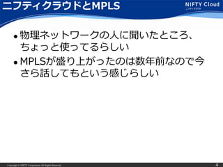 Copyright © NIFTY Corporation All Rights Reserved. 4
ニフティクラウドとMPLS
 物理ネットワークの人に聞いたところ、
ちょっと使ってるらしい
 MPLSが盛り上がったのは数年前なので今
さら話してもという感じらしい
 