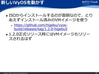Copyright © NIFTY Corporation All Rights Reserved. 6
新しいVyOSを動かす
 ISOからインストールするのが面倒なので、とり
あえずインストール済みのVMイメージを使う
 https://github.com/higebu/vyos-
build/releases/tag/1.2.0-higebu5
 1.2.0正式リリース時にはVMイメージもリリー
スされるはず
 