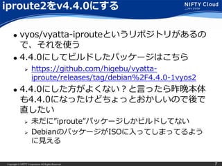 Copyright © NIFTY Corporation All Rights Reserved. 7
iproute2をv4.4.0にする
 vyos/vyatta-iprouteというリポジトリがあるの
で、それを使う
 4.4.0にしてビルドしたパッケージはこちら
 https://github.com/higebu/vyatta-
iproute/releases/tag/debian%2F4.4.0-1vyos2
 4.4.0にした方がよくない？と言ったら昨晩本体
も4.4.0になったけどちょっとおかしいので後で
直したい
 未だに”iproute”パッケージしかビルドしてない
 DebianのパッケージがISOに入ってしまってるよう
に見える
 さっき見たら修正したISOできてた
– UnicronNLさん仕事早すぎる
 