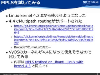 Copyright © NIFTY Corporation All Rights Reserved. 9
MPLSを試してみる
 Linux kernel 4.3.0から使えるようになった
 4.4でMultipath routingがサポートされた
 https://git.kernel.org/cgit/linux/kernel/git/torvalds/linux.g
it/commit/?id=f8efb73c97e2fa0abbe2e07c5c5df07800312
643
 https://git.kernel.org/cgit/linux/kernel/git/torvalds/linux.g
it/commit/?id=1c78efa8319cad2f10f421afa627745fb4d9b
29f
 BrocadeやCumulusの方だ…
 VyOSのカーネルが4.4になって使えそうなので
試してみる
 内容は MPLS testbed on Ubuntu Linux with
kernel 4.3 と同じです
 
