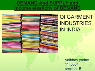 DEMAND And SUPPLY and
Income elasticity of DEMAND
                  Of GARMENT
                  INDUSTRIES
                  IN INDIA




                    Vaibhav yadav
                    11llb064
                    section -B
 
