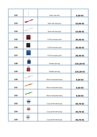 122 Plastic cake knife 9,50 Kč 
123 Spoon with closing clip 15,90 Kč 
124 Spoon with closing clip 15,90 Kč 
125 13' EVA computer pouch 39,40 Kč 
126 13' EVA computer pouch 39,40 Kč 
127 13' EVA computer pouch 39,40 Kč 
128 Foldable sport bag 125,20 Kč 
129 Foldable sport bag 125,20 Kč 
130 Silicone metal plate keyring 9,50 Kč 
131 Silicone metal plate keyring 9,50 Kč 
132 Silicone metal plate keyring 9,50 Kč 
133 2 cup set with silicone grip 49,70 Kč 
134 2 cup set with silicone grip 49,70 Kč 
135 2 cup set with silicone grip 49,70 Kč 
 