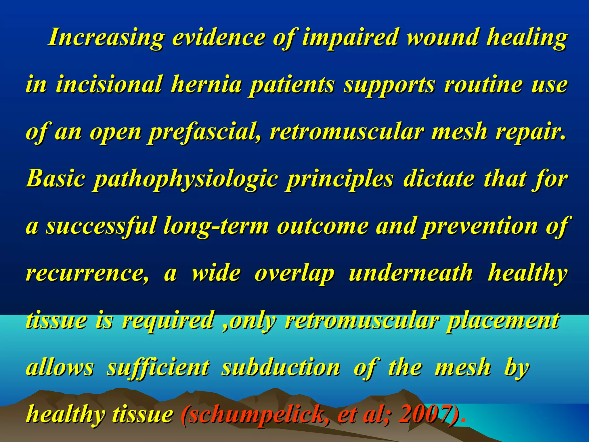 Increasing evidence of impaired wound healingIncreasing evidence of impaired wound healing
in incisional hernia patients supports routine usein incisional hernia patients supports routine use
of an open prefascial, retromuscular mesh repair.of an open prefascial, retromuscular mesh repair.
Basic pathophysiologic principles dictate that forBasic pathophysiologic principles dictate that for
a successful long-term outcome and prevention ofa successful long-term outcome and prevention of
recurrence, a wide overlap underneath healthyrecurrence, a wide overlap underneath healthy
tissue is required ,only retromuscular placementtissue is required ,only retromuscular placement
allows sufficient subduction of the mesh byallows sufficient subduction of the mesh by
healthy tissuehealthy tissue (schumpelick, et al; 2007)(schumpelick, et al; 2007).
 