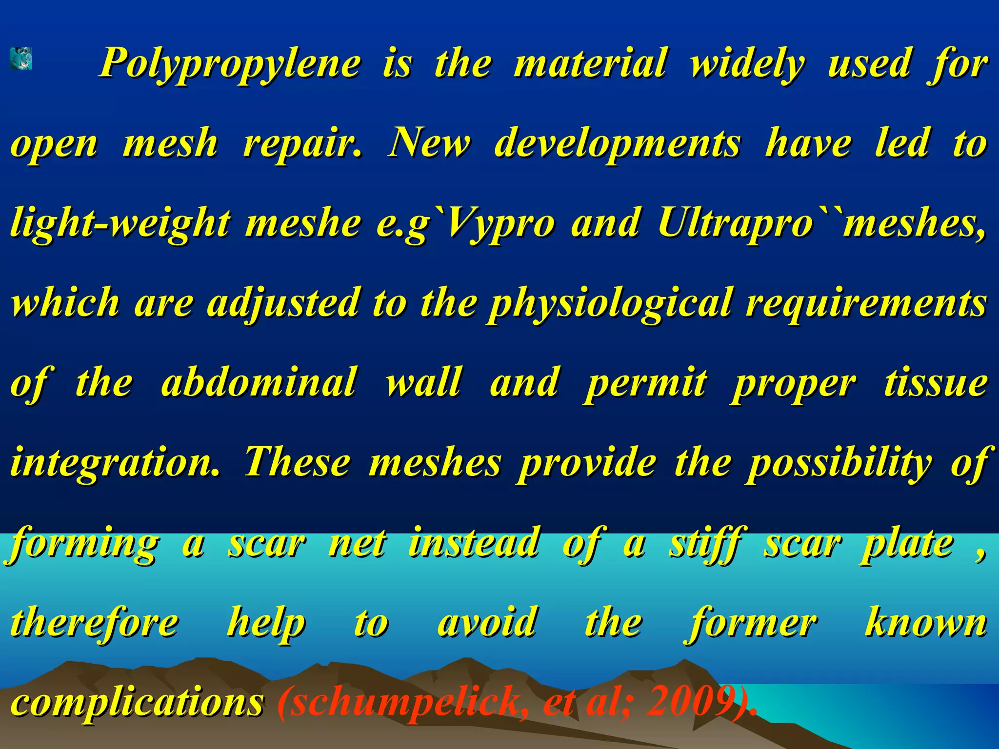 Polypropylene is the material widely used forPolypropylene is the material widely used for
open mesh repair. New developments have led toopen mesh repair. New developments have led to
light-weight meshe e.g`Vypro and Ultrapro``meshes,light-weight meshe e.g`Vypro and Ultrapro``meshes,
which are adjusted to the physiological requirementswhich are adjusted to the physiological requirements
of the abdominal wall and permit proper tissueof the abdominal wall and permit proper tissue
integration. These meshes provide the possibility ofintegration. These meshes provide the possibility of
forming a scar net instead of a stiff scar plate ,forming a scar net instead of a stiff scar plate ,
therefore help to avoid the former knowntherefore help to avoid the former known
complicationscomplications (schumpelick, et al; 2009).
 