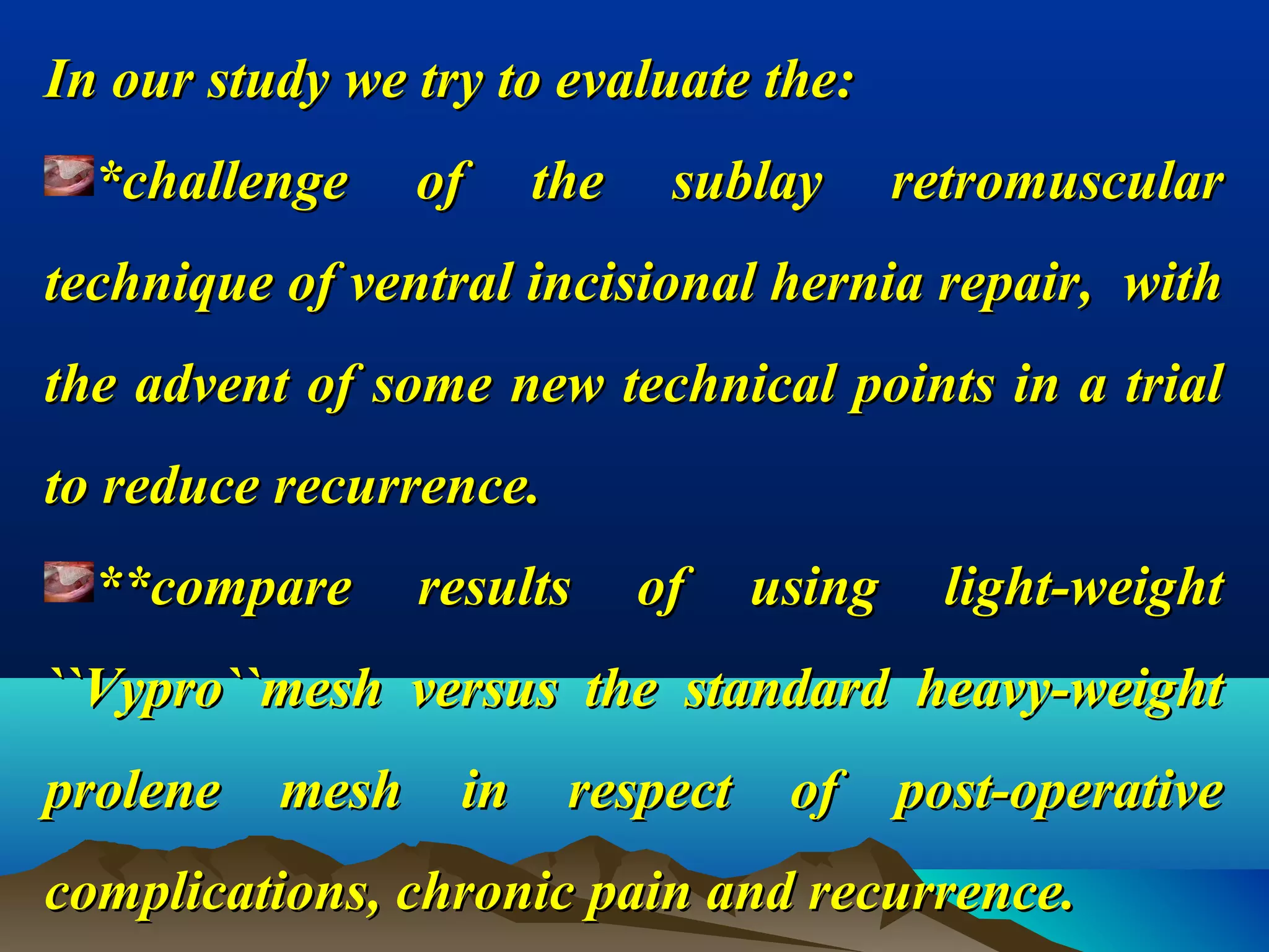 In our study we try to evaluate the:In our study we try to evaluate the:
*challenge of the sublay retromuscular*challenge of the sublay retromuscular
technique of ventral incisional hernia repair, withtechnique of ventral incisional hernia repair, with
the advent of some new technical points in a trialthe advent of some new technical points in a trial
to reduce recurrence.to reduce recurrence.
**compare results of using light-weight**compare results of using light-weight
``Vypro``mesh versus the standard heavy-weight``Vypro``mesh versus the standard heavy-weight
prolene mesh in respect of post-operativeprolene mesh in respect of post-operative
complications, chronic pain and recurrence.complications, chronic pain and recurrence.
 