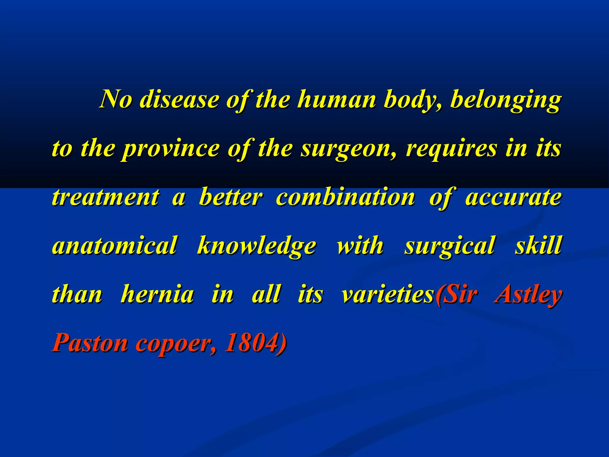 No disease of the human body, belongingNo disease of the human body, belonging
to the province of the surgeon, requires in itsto the province of the surgeon, requires in its
treatment a better combination of accuratetreatment a better combination of accurate
anatomical knowledge with surgical skillanatomical knowledge with surgical skill
than hernia in all its varietiesthan hernia in all its varieties(Sir Astley(Sir Astley
Paston copoer, 1804)Paston copoer, 1804)
 