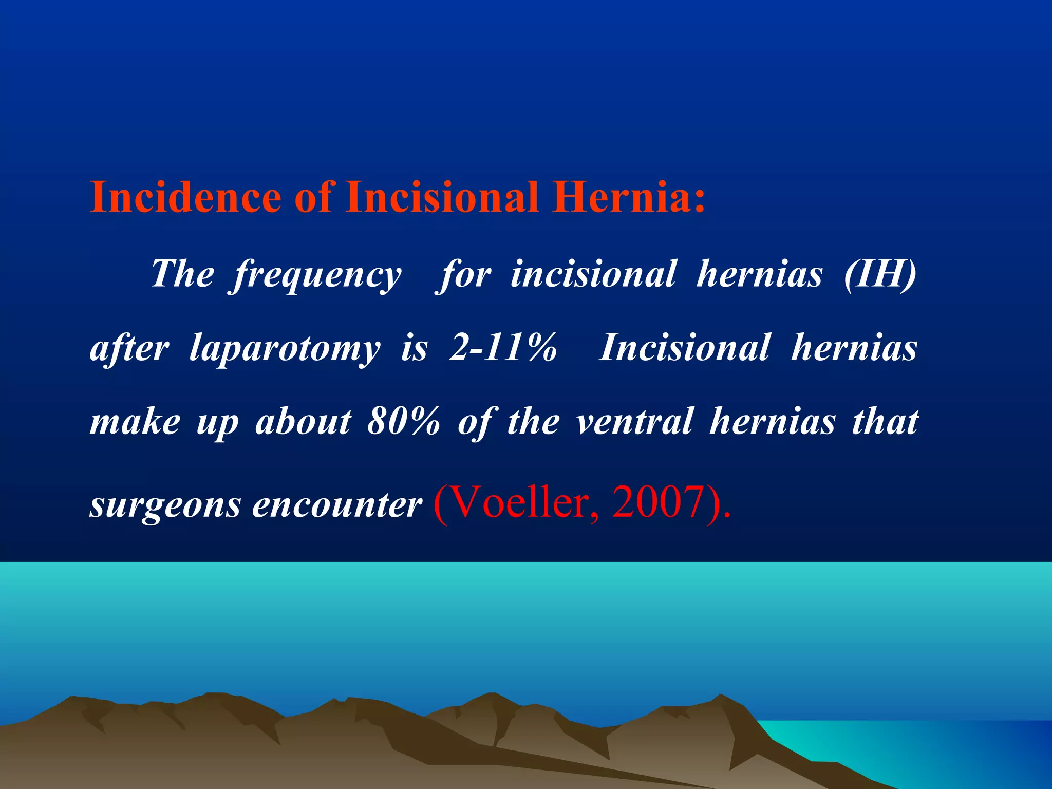 Incidence of Incisional Hernia:
The frequency for incisional hernias (IH)
after laparotomy is 2-11% Incisional hernias
make up about 80% of the ventral hernias that
surgeons encounter (Voeller, 2007).
 