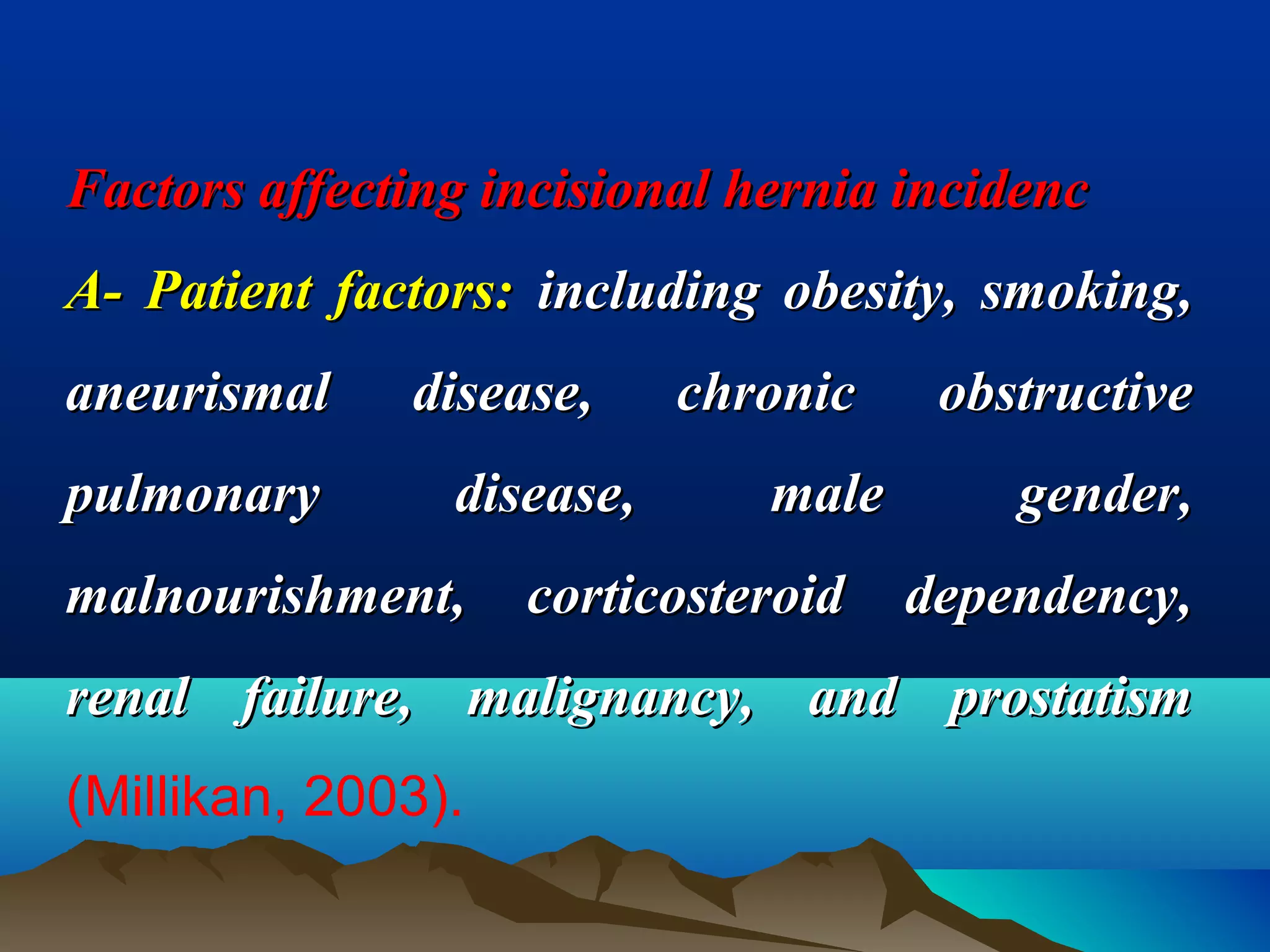 Factors affecting incisional hernia incidencFactors affecting incisional hernia incidenc
A- Patient factors:A- Patient factors: including obesity, smoking,including obesity, smoking,
aneurismal disease, chronic obstructiveaneurismal disease, chronic obstructive
pulmonary disease, male gender,pulmonary disease, male gender,
malnourishment, corticosteroid dependency,malnourishment, corticosteroid dependency,
renal failure, malignancy, and prostatismrenal failure, malignancy, and prostatism
(Millikan, 2003).
 