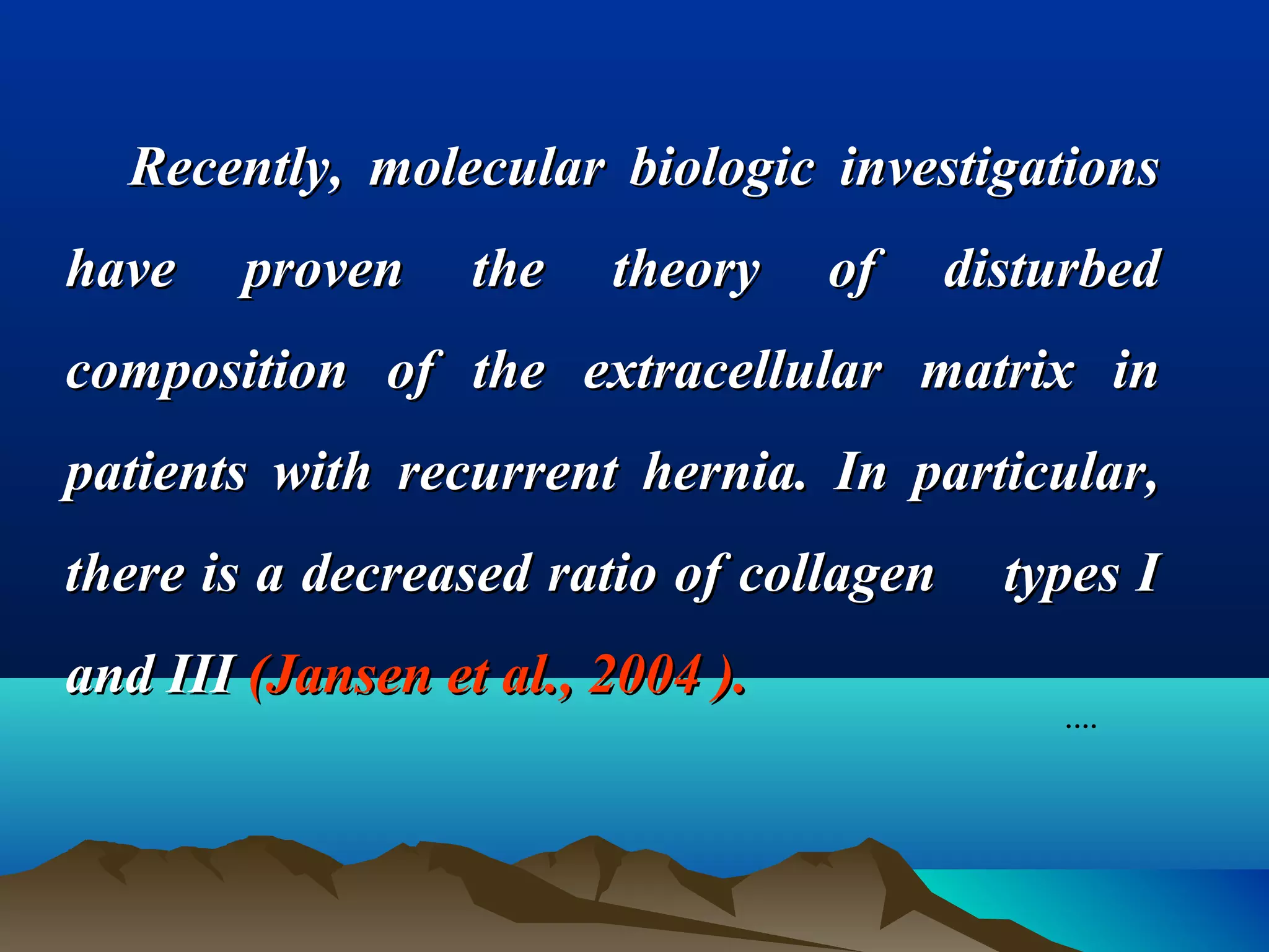 Recently, molecular biologic investigationsRecently, molecular biologic investigations
have proven the theory of disturbedhave proven the theory of disturbed
composition of the extracellular matrix incomposition of the extracellular matrix in
patients with recurrent hernia. In particular,patients with recurrent hernia. In particular,
there is a decreased ratio of collagen types Ithere is a decreased ratio of collagen types I
and IIIand III (Jansen et al., 2004 ).(Jansen et al., 2004 ).
.…
 