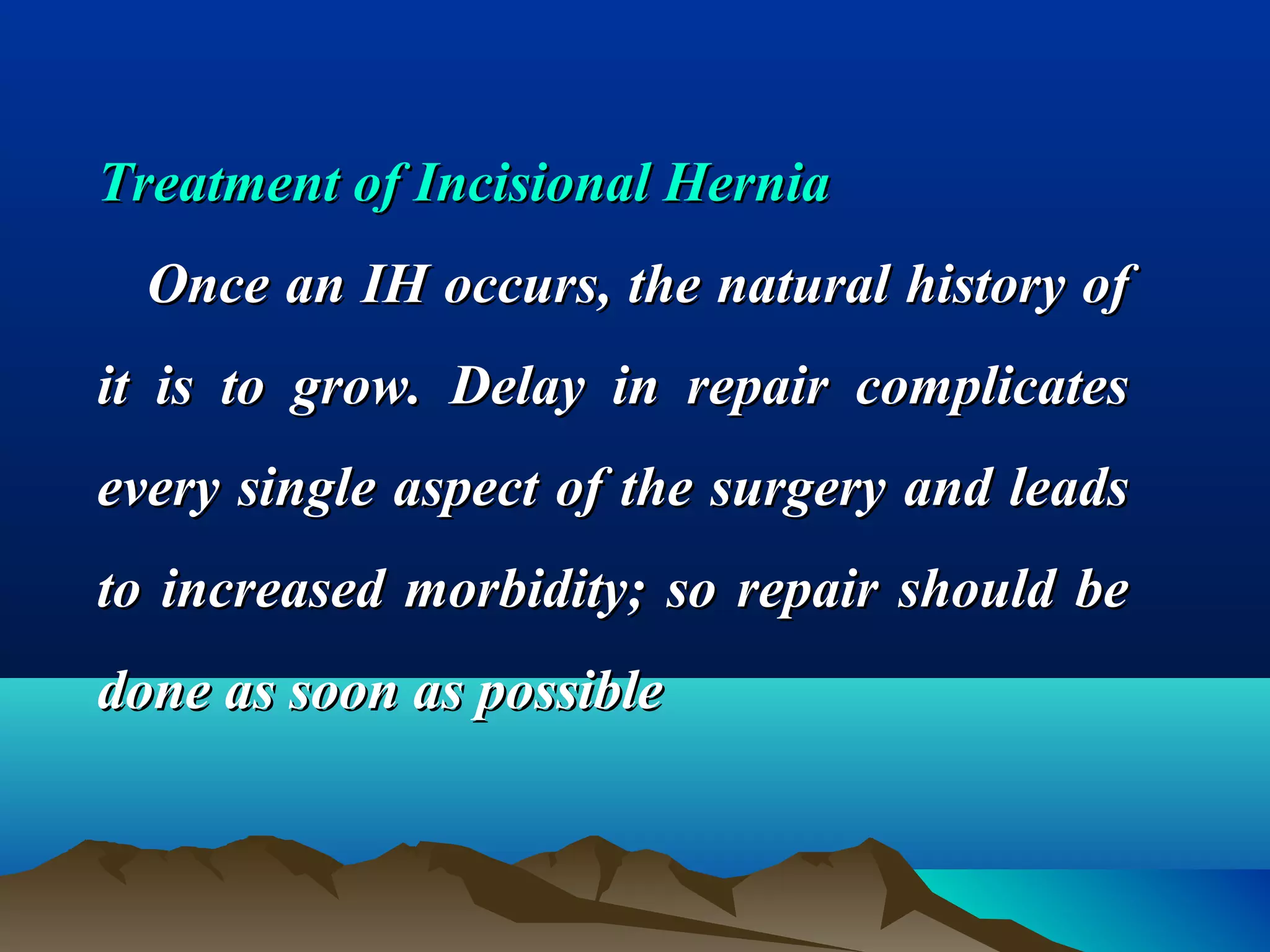 Treatment of Incisional HerniaTreatment of Incisional Hernia
Once an IH occurs, the natural history ofOnce an IH occurs, the natural history of
it is to grow. Delay in repair complicatesit is to grow. Delay in repair complicates
every single aspect of the surgery and leadsevery single aspect of the surgery and leads
to increased morbidity; so repair should beto increased morbidity; so repair should be
done as soon as possibledone as soon as possible
 