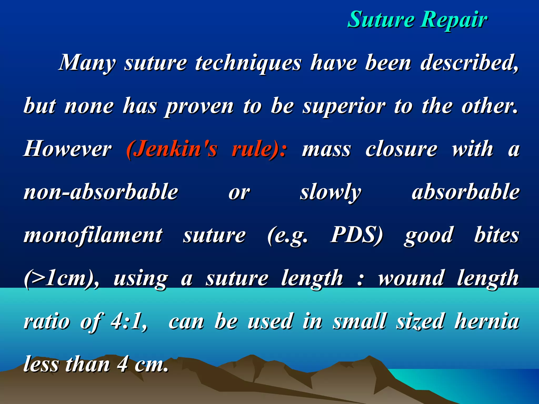 Suture RepairSuture Repair
Many suture techniques have been described,Many suture techniques have been described,
but none has proven to be superior to the other.but none has proven to be superior to the other.
HoweverHowever (Jenkin's rule):(Jenkin's rule): mass closure with amass closure with a
non-absorbable or slowly absorbablenon-absorbable or slowly absorbable
monofilament suture (e.g. PDS) good bitesmonofilament suture (e.g. PDS) good bites
(>1cm), using a suture length : wound length(>1cm), using a suture length : wound length
ratio of 4:1, can be used in small sized herniaratio of 4:1, can be used in small sized hernia
less than 4 cm.less than 4 cm.
 