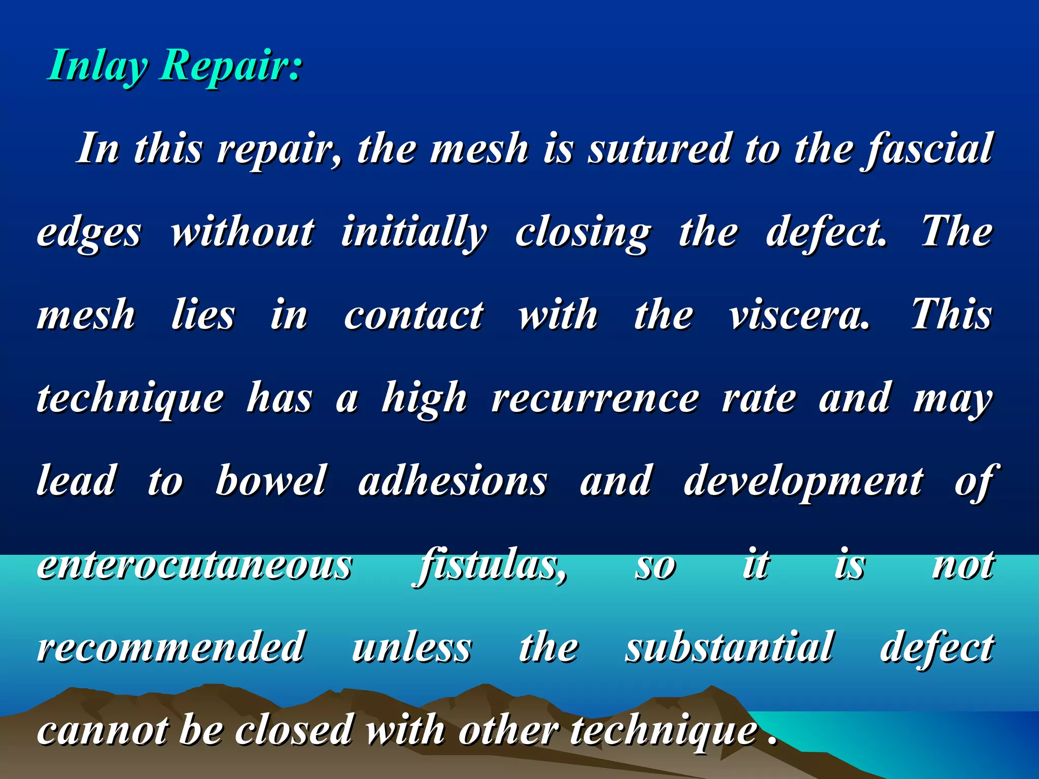 Inlay Repair:Inlay Repair:
In this repair, the mesh is sutured to the fascialIn this repair, the mesh is sutured to the fascial
edges without initially closing the defect. Theedges without initially closing the defect. The
mesh lies in contact with the viscera. Thismesh lies in contact with the viscera. This
technique has a high recurrence rate and maytechnique has a high recurrence rate and may
lead to bowel adhesions and development oflead to bowel adhesions and development of
enterocutaneous fistulas, so it is notenterocutaneous fistulas, so it is not
recommended unless the substantial defectrecommended unless the substantial defect
cannot be closed with other technique .cannot be closed with other technique .
 