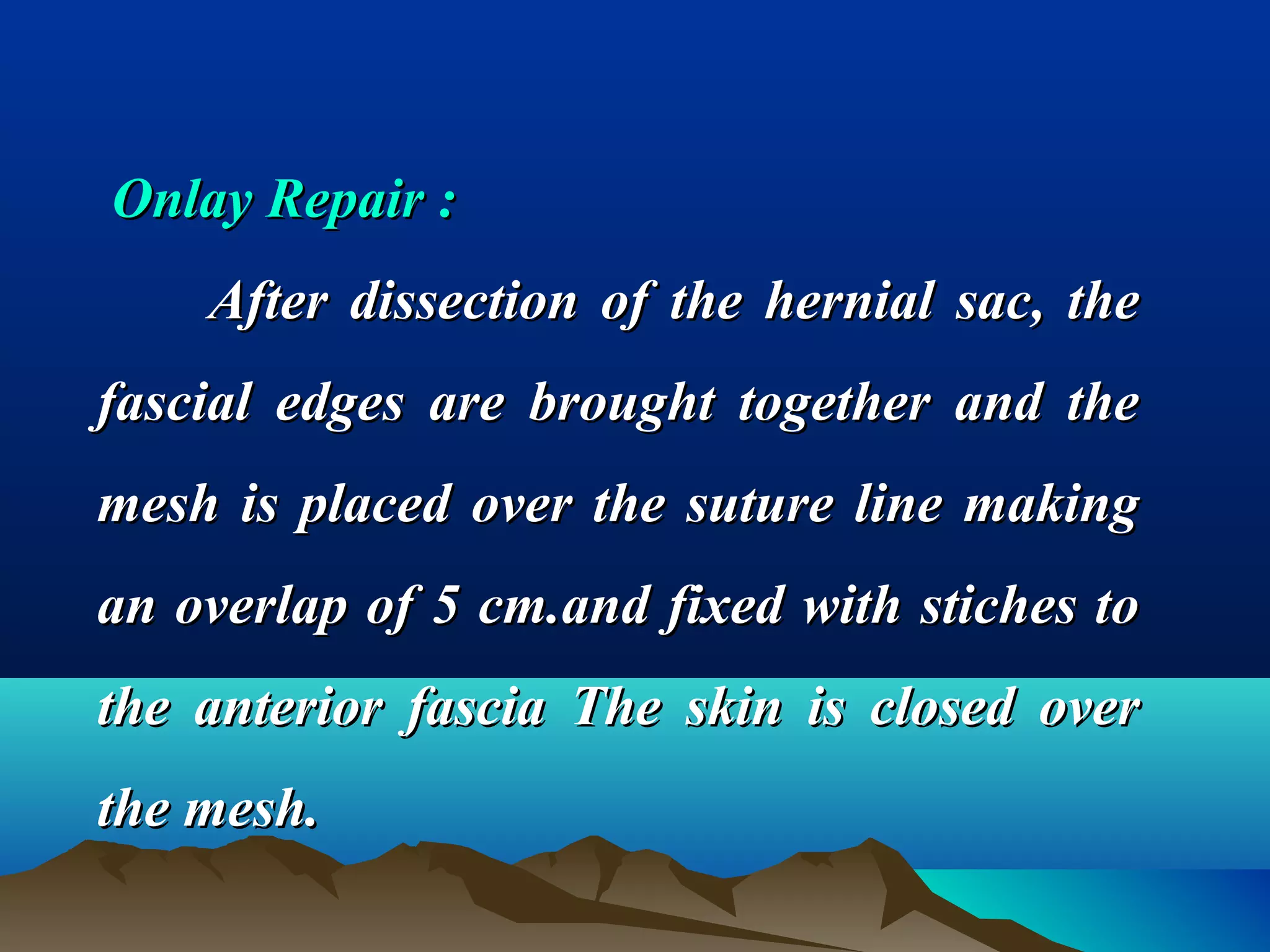 Onlay Repair :Onlay Repair :
After dissection of the hernial sac, theAfter dissection of the hernial sac, the
fascial edges are brought together and thefascial edges are brought together and the
mesh is placed over the suture line makingmesh is placed over the suture line making
an overlap of 5 cm.and fixed with stiches toan overlap of 5 cm.and fixed with stiches to
the anterior fascia The skin is closed overthe anterior fascia The skin is closed over
the mesh.the mesh.
 