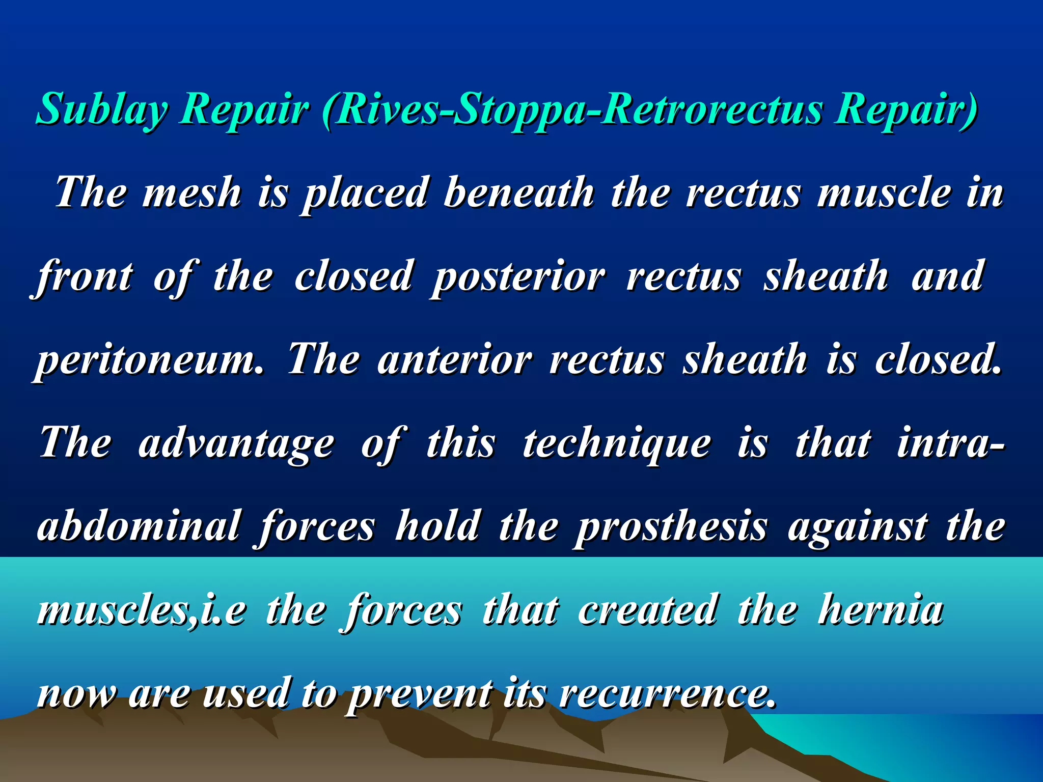 Sublay RepairSublay Repair ((Rives-Stoppa-Retrorectus Repair)Rives-Stoppa-Retrorectus Repair)
The mesh is placed beneath the rectus muscle inThe mesh is placed beneath the rectus muscle in
front of the closed posterior rectus sheath andfront of the closed posterior rectus sheath and
peritoneum. The anterior rectus sheath is closed.peritoneum. The anterior rectus sheath is closed.
The advantage of this technique is that intra-The advantage of this technique is that intra-
abdominal forces hold the prosthesis against theabdominal forces hold the prosthesis against the
muscles,i.e the forces that created the herniamuscles,i.e the forces that created the hernia
now are used to prevent its recurrence.now are used to prevent its recurrence.
 