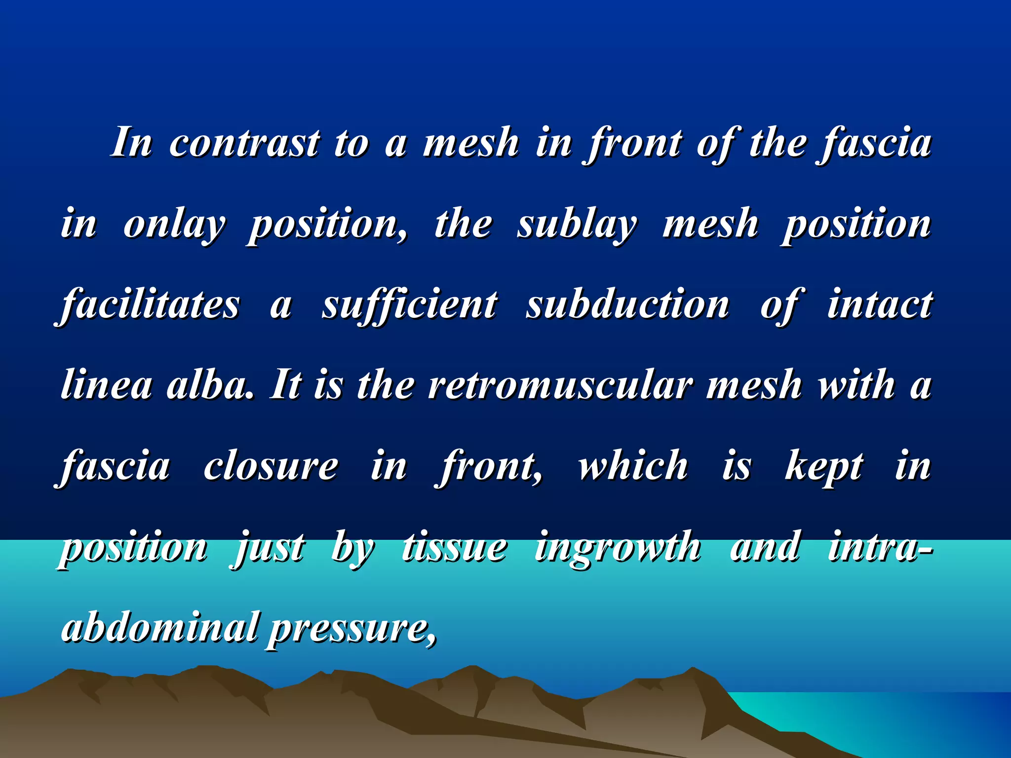 In contrast to a mesh in front of the fasciaIn contrast to a mesh in front of the fascia
in onlay position, the sublay mesh positionin onlay position, the sublay mesh position
facilitates a sufficient subduction of intactfacilitates a sufficient subduction of intact
linea alba. It is the retromuscular mesh with alinea alba. It is the retromuscular mesh with a
fascia closure in front, which is kept infascia closure in front, which is kept in
position just by tissue ingrowth and intra-position just by tissue ingrowth and intra-
abdominal pressure,abdominal pressure,
 