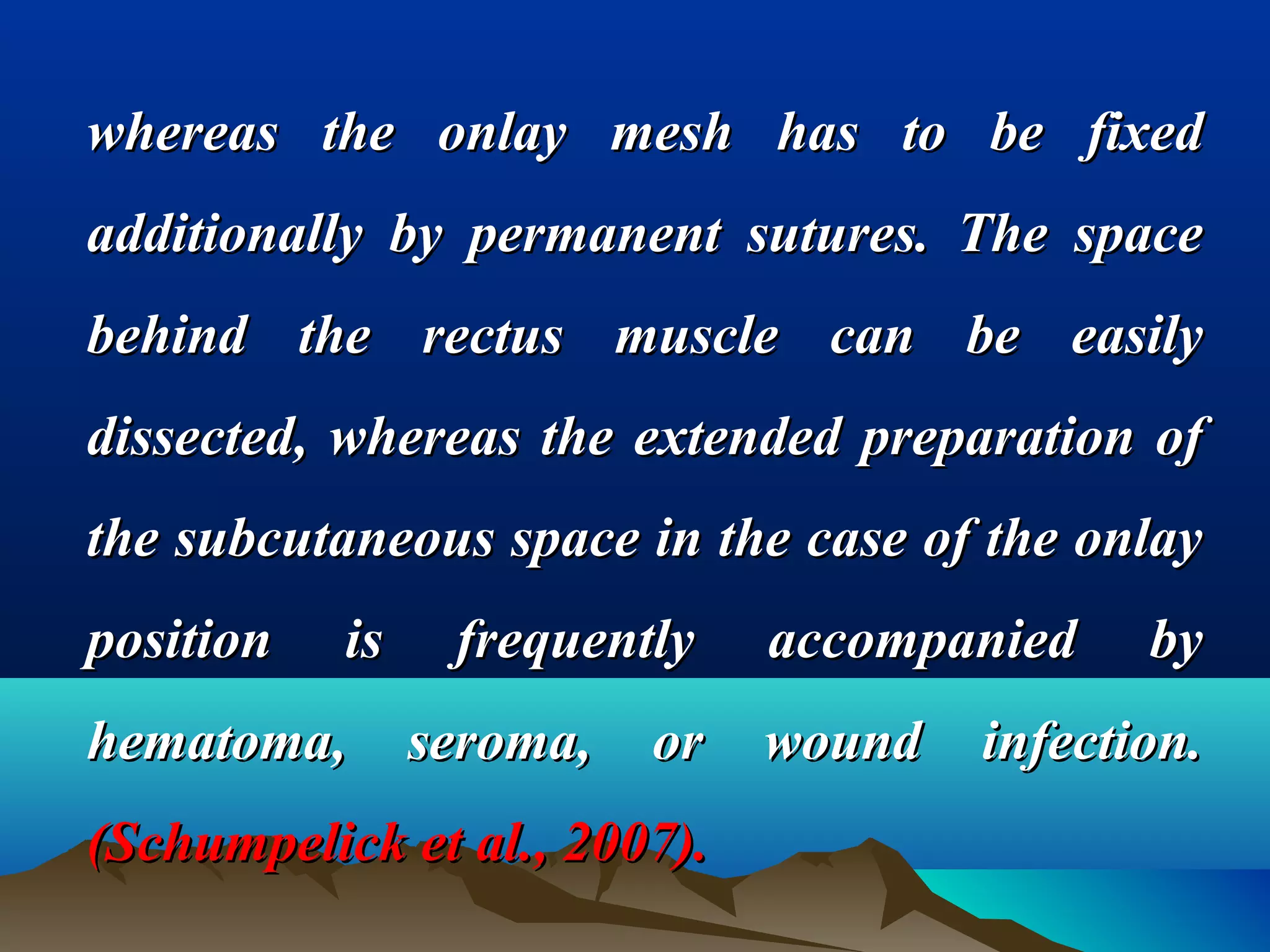 whereas the onlay mesh has to be fixedwhereas the onlay mesh has to be fixed
additionally by permanent sutures. The spaceadditionally by permanent sutures. The space
behind the rectus muscle can be easilybehind the rectus muscle can be easily
dissected, whereas the extended preparation ofdissected, whereas the extended preparation of
the subcutaneous space in the case of the onlaythe subcutaneous space in the case of the onlay
position is frequently accompanied byposition is frequently accompanied by
hematoma, seroma, or wound infection.hematoma, seroma, or wound infection.
(Schumpelick et al., 2007).(Schumpelick et al., 2007).
 