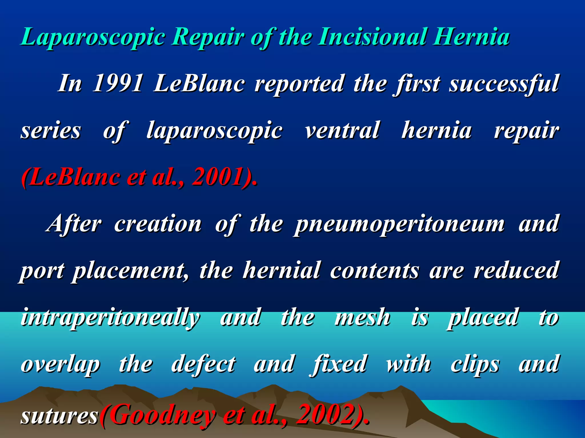 Laparoscopic Repair of the Incisional HerniaLaparoscopic Repair of the Incisional Hernia
In 1991 LeBlanc reported the first successfulIn 1991 LeBlanc reported the first successful
series of laparoscopic ventral hernia repairseries of laparoscopic ventral hernia repair
(LeBlanc et al., 2001).(LeBlanc et al., 2001).
After creation of the pneumoperitoneum andAfter creation of the pneumoperitoneum and
port placement, the hernial contents are reducedport placement, the hernial contents are reduced
intraperitoneally and the mesh is placed tointraperitoneally and the mesh is placed to
overlap the defect and fixed with clips andoverlap the defect and fixed with clips and
suturessutures(Goodney et al., 2002).(Goodney et al., 2002).
 