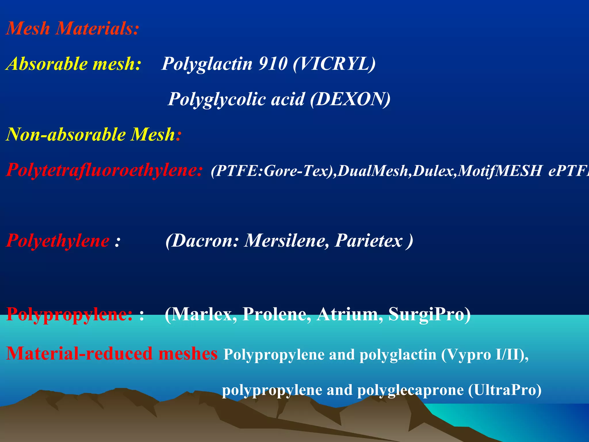 Mesh Materials:
Absorable mesh: Polyglactin 910 (VICRYL)
Polyglycolic acid (DEXON)
Non-absorable Mesh:
Polytetrafluoroethylene: (PTFE:Gore-Tex),DualMesh,Dulex,MotifMESH ePTFE
Polyethylene : (Dacron: Mersilene, Parietex )
Polypropylene: : (Marlex, Prolene, Atrium, SurgiPro)
Material-reduced meshes Polypropylene and polyglactin (Vypro I/II),
polypropylene and polyglecaprone (UltraPro)
 