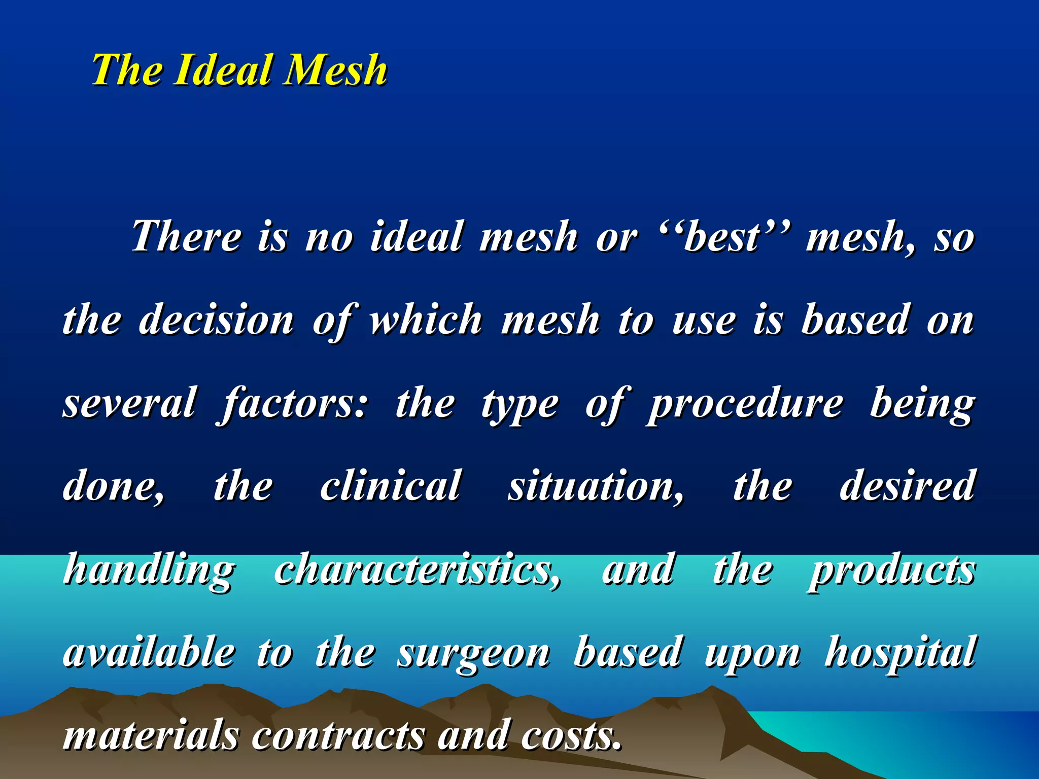 The Ideal MeshThe Ideal Mesh
There is no ideal mesh or ‘‘best’’ mesh, soThere is no ideal mesh or ‘‘best’’ mesh, so
the decision of which mesh to use is based onthe decision of which mesh to use is based on
several factors: the type of procedure beingseveral factors: the type of procedure being
done, the clinical situation, the desireddone, the clinical situation, the desired
handling characteristics, and the productshandling characteristics, and the products
available to the surgeon based upon hospitalavailable to the surgeon based upon hospital
materials contracts and costs.materials contracts and costs.
 