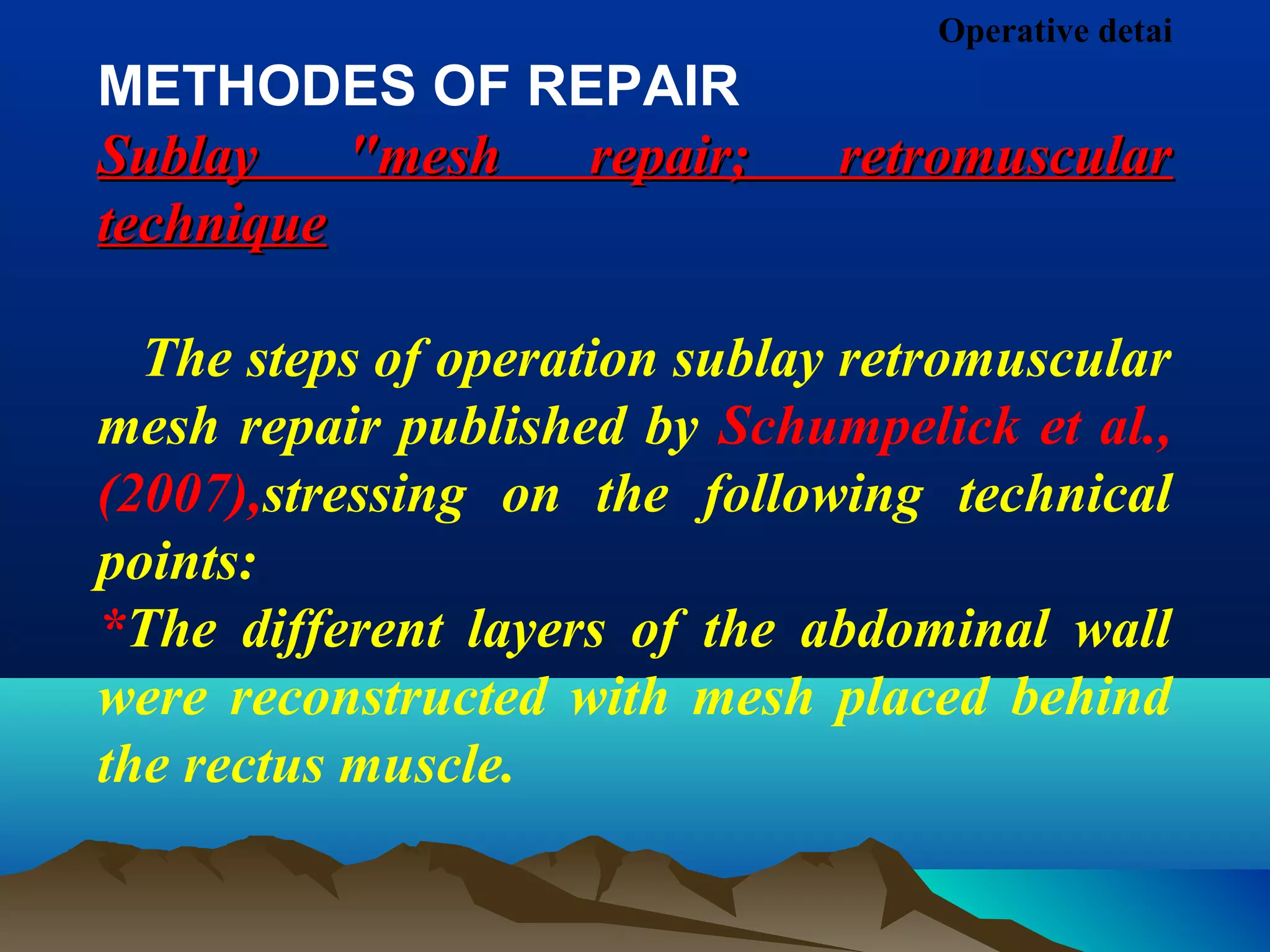 Operative detai
METHODES OF REPAIR
Sublay "mesh repair; retromuscularSublay "mesh repair; retromuscular
techniquetechnique
The steps of operation sublay retromuscular
mesh repair published by Schumpelick et al.,
(2007),stressing on the following technical
points:
*The different layers of the abdominal wall
were reconstructed with mesh placed behind
the rectus muscle.
 