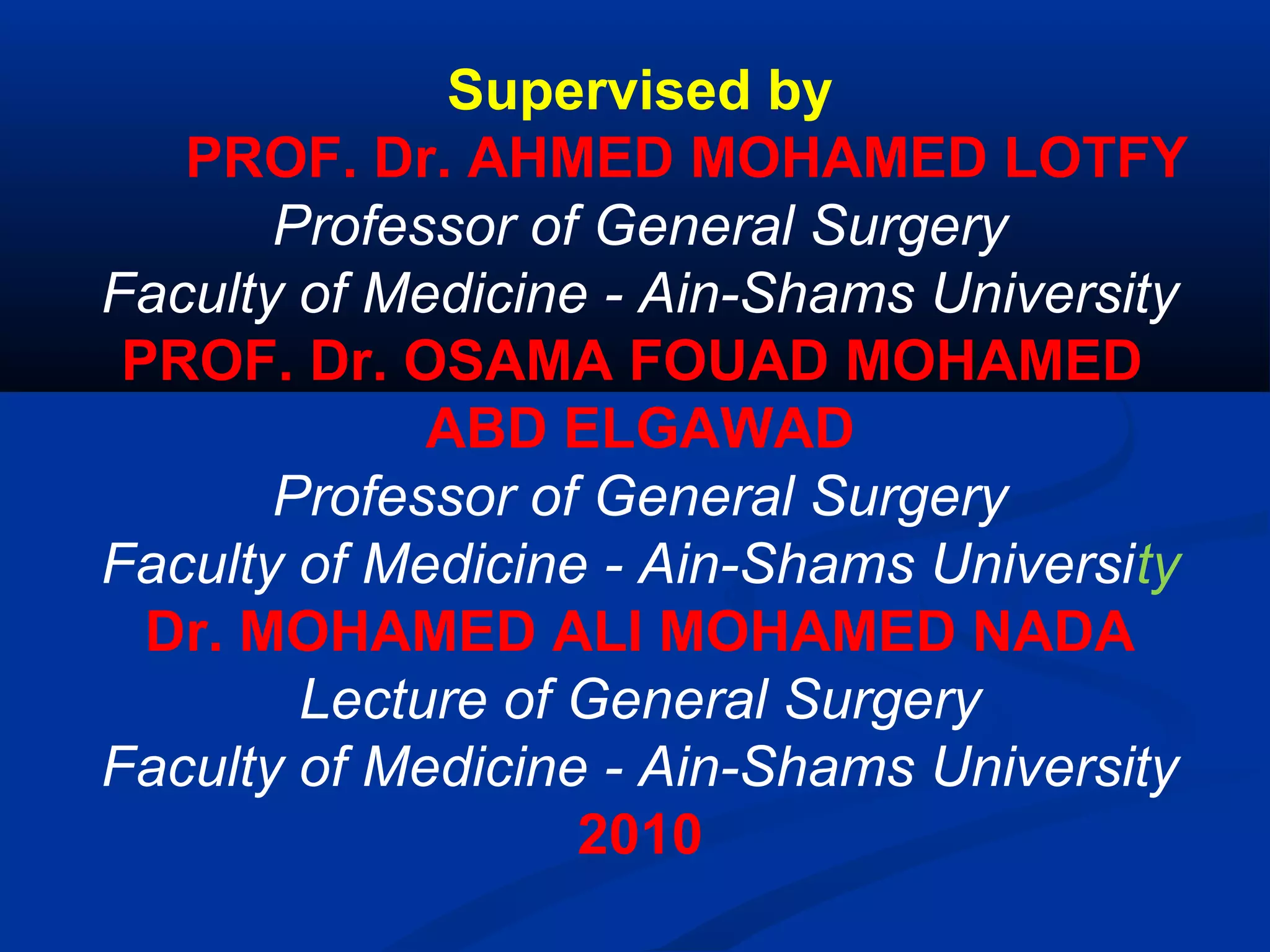 Supervised by
PROF. Dr. AHMED MOHAMED LOTFY
Professor of General Surgery
Faculty of Medicine - Ain-Shams University
PROF. Dr. OSAMA FOUAD MOHAMED
ABD ELGAWAD
Professor of General Surgery
Faculty of Medicine - Ain-Shams University
Dr. MOHAMED ALI MOHAMED NADA
Lecture of General Surgery
Faculty of Medicine - Ain-Shams University
2010
 