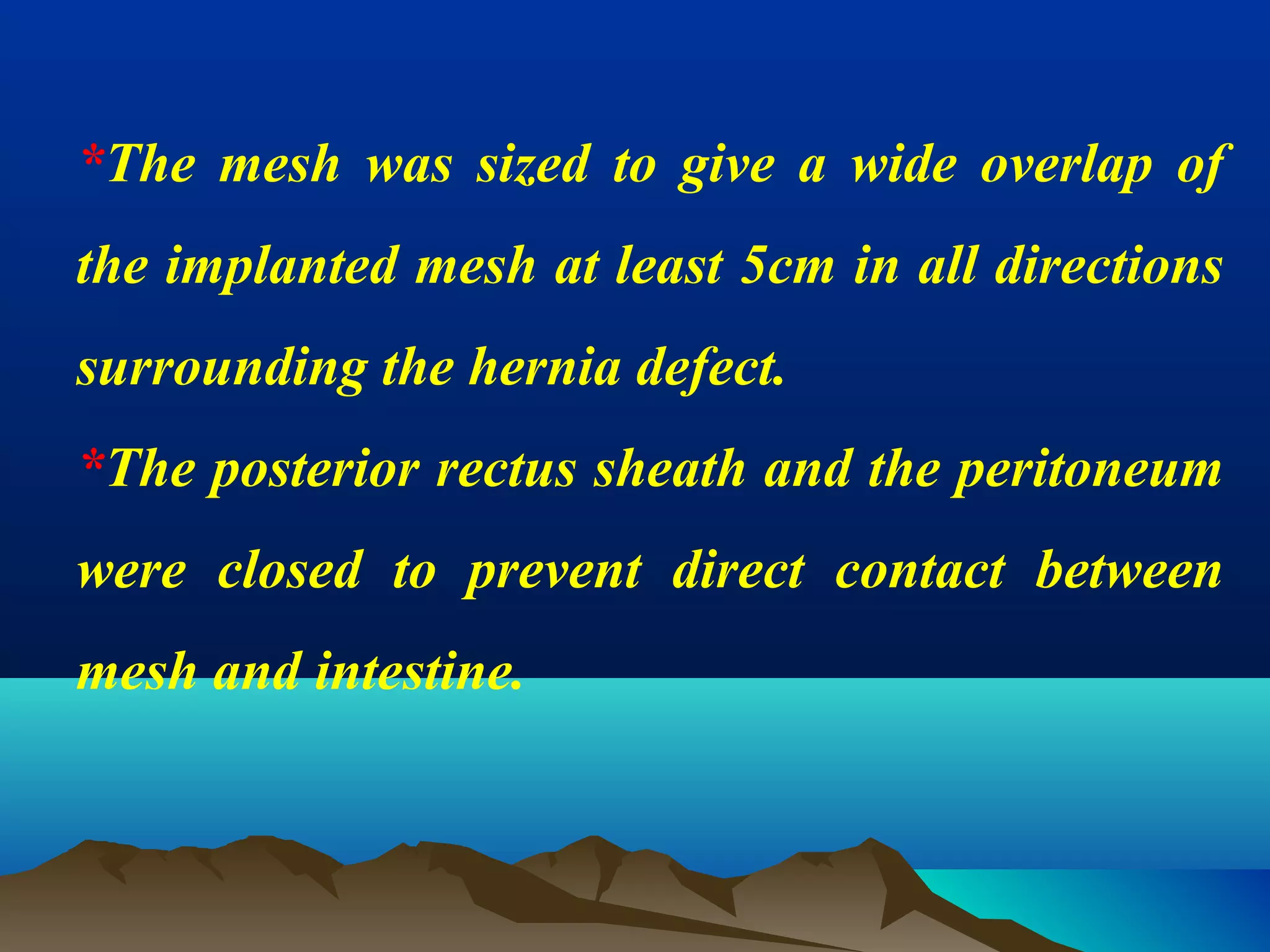 *The mesh was sized to give a wide overlap of
the implanted mesh at least 5cm in all directions
surrounding the hernia defect.
*The posterior rectus sheath and the peritoneum
were closed to prevent direct contact between
mesh and intestine.
 