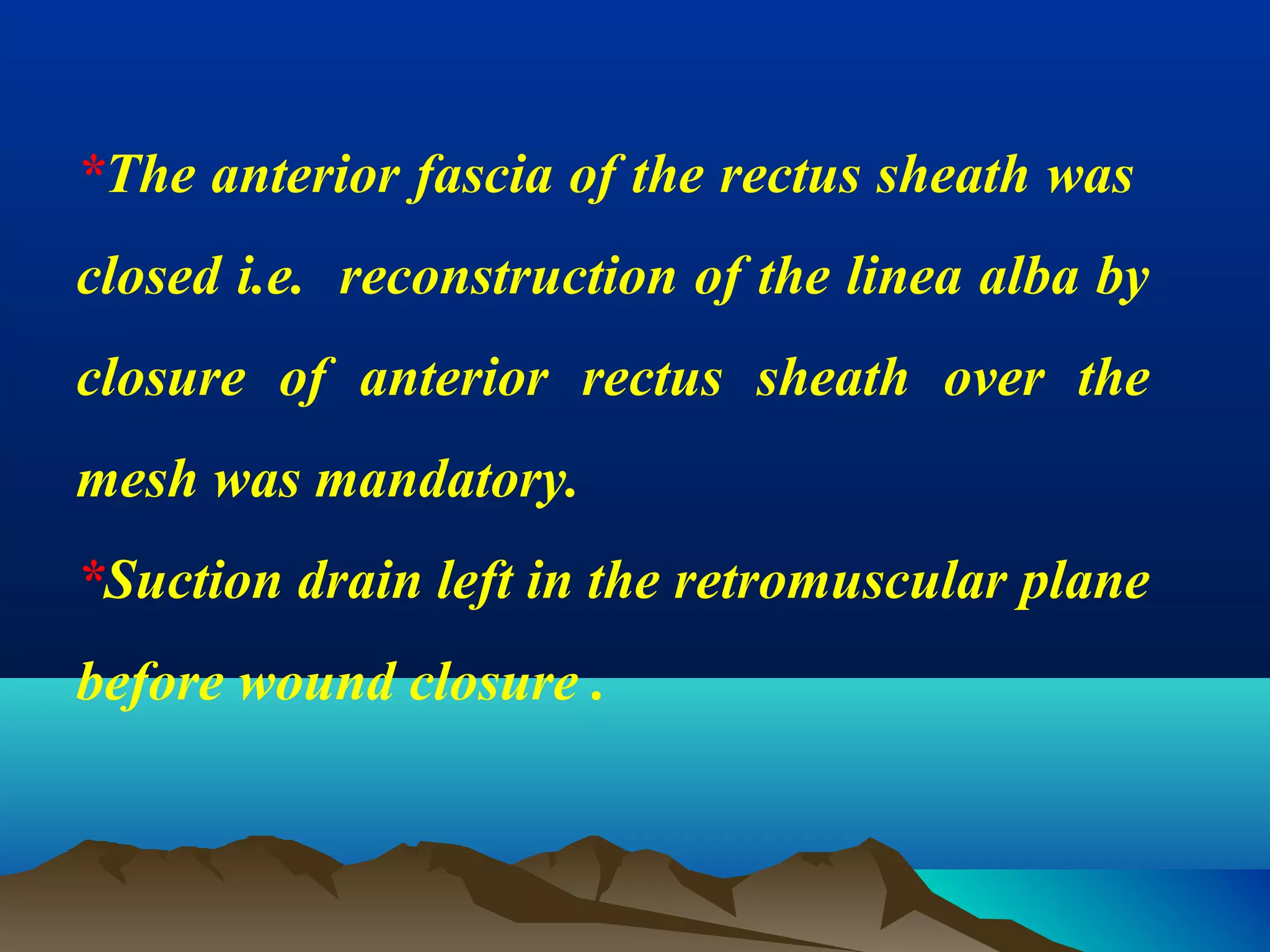*The anterior fascia of the rectus sheath was
closed i.e. reconstruction of the linea alba by
closure of anterior rectus sheath over the
mesh was mandatory.
*Suction drain left in the retromuscular plane
before wound closure .
 