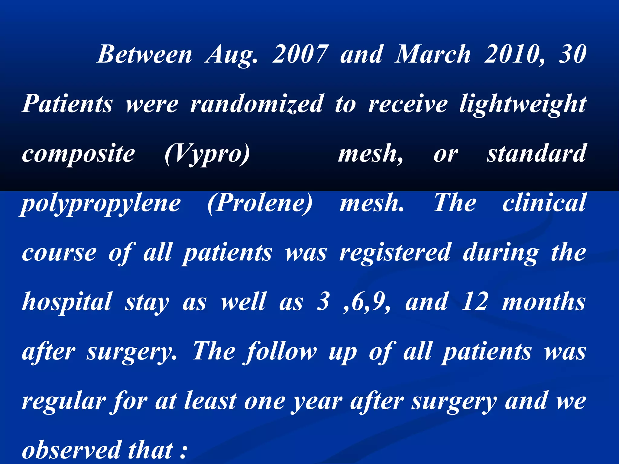 Between Aug. 2007 and March 2010, 30
Patients were randomized to receive lightweight
composite (Vypro) mesh, or standard
polypropylene (Prolene) mesh. The clinical
course of all patients was registered during the
hospital stay as well as 3 ,6,9, and 12 months
after surgery. The follow up of all patients was
regular for at least one year after surgery and we
observed that :
 