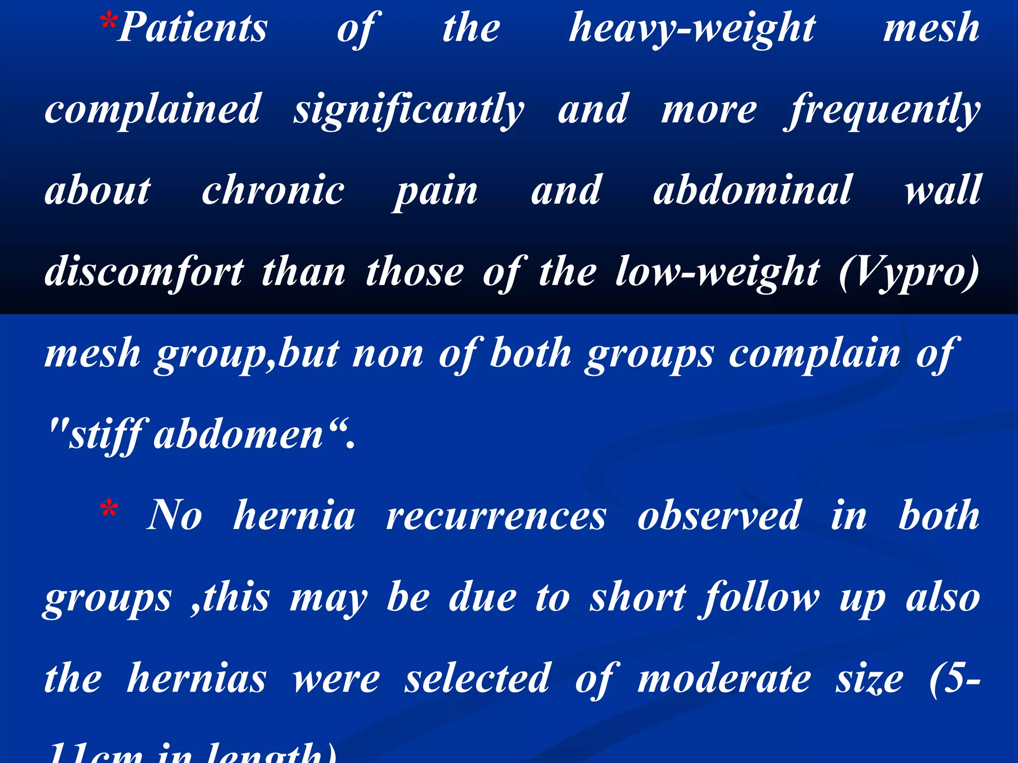 *Patients of the heavy-weight mesh
complained significantly and more frequently
about chronic pain and abdominal wall
discomfort than those of the low-weight (Vypro)
mesh group,but non of both groups complain of
"stiff abdomen“.
* No hernia recurrences observed in both
groups ,this may be due to short follow up also
the hernias were selected of moderate size (5-
 