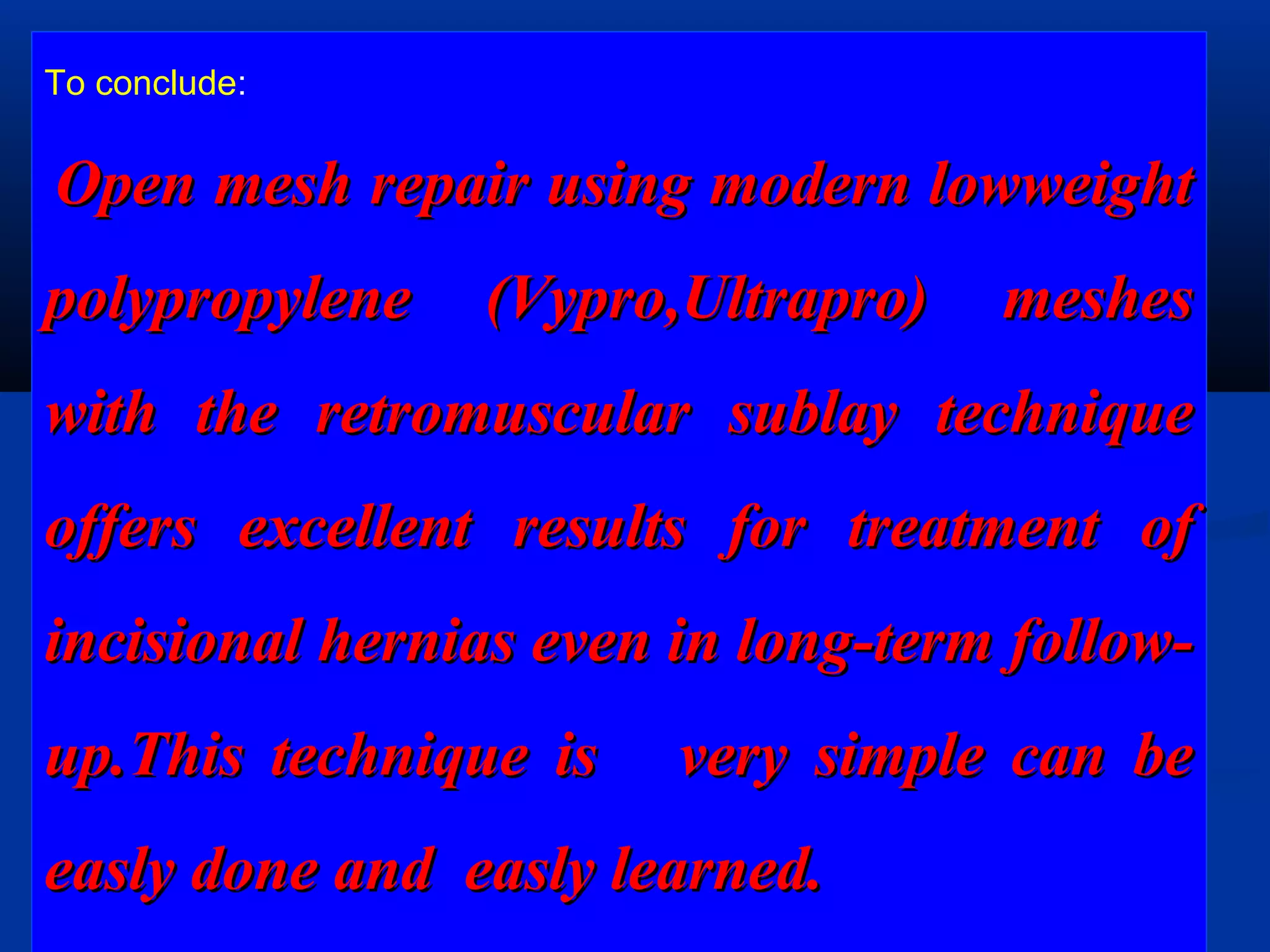 To conclude:
Open mesh repair using modern lowweightOpen mesh repair using modern lowweight
polypropylene (Vypro,Ultrapro) meshespolypropylene (Vypro,Ultrapro) meshes
with the retromuscular sublay techniquewith the retromuscular sublay technique
offers excellent results for treatment ofoffers excellent results for treatment of
incisional hernias even in long-term follow-incisional hernias even in long-term follow-
up.This technique is very simple can beup.This technique is very simple can be
easly done and easly learned.easly done and easly learned.
 