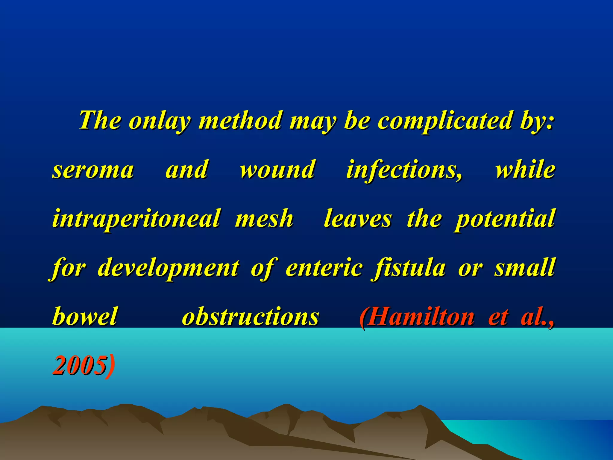 The onlay method may be complicated by:The onlay method may be complicated by:
seroma and wound infections, whileseroma and wound infections, while
intraperitoneal mesh leaves the potentialintraperitoneal mesh leaves the potential
for development of enteric fistula or smallfor development of enteric fistula or small
bowel obstructionsbowel obstructions (Hamilton et al.,(Hamilton et al.,
20052005)
 