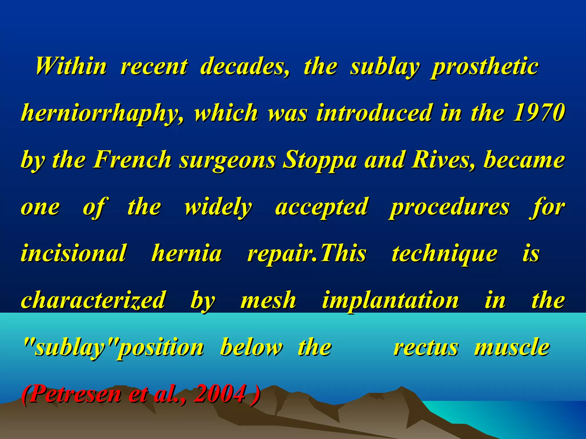Within recent decades, the sublay prostheticWithin recent decades, the sublay prosthetic
herniorrhaphy, which was introduced in the 1970herniorrhaphy, which was introduced in the 1970
by the French surgeons Stoppa and Rives, becameby the French surgeons Stoppa and Rives, became
one of the widely accepted procedures forone of the widely accepted procedures for
incisional hernia repair.This technique isincisional hernia repair.This technique is
characterized by mesh implantation in thecharacterized by mesh implantation in the
"sublay"position below the rectus muscle"sublay"position below the rectus muscle
(Petresen et al., 2004 )(Petresen et al., 2004 )
 